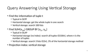 58
Query Answering Using Vertical Storage
• Find the information of tuple t
• Typical in OLTP
• Horizontal storage: get the whole tuple in one search
• Vertical storage: search 100 lists
• Find SUM(a100) GROUP BY {a22, a83}
• Typical in OLAP
• Horizontal storage (no index): search all tuples O(100n), where n is the
number of tuples
• Vertical storage: search 3 lists O(3n), 3% of the horizontal storage method
• Projection index: vertical storage
 