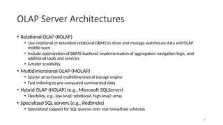 62
OLAP Server Architectures
• Relational OLAP (ROLAP)
• Use relational or extended-relational DBMS to store and manage warehouse data and OLAP
middle ware
• Include optimization of DBMS backend, implementation of aggregation navigation logic, and
additional tools and services
• Greater scalability
• Multidimensional OLAP (MOLAP)
• Sparse array-based multidimensional storage engine
• Fast indexing to pre-computed summarized data
• Hybrid OLAP (HOLAP) (e.g., Microsoft SQLServer)
• Flexibility, e.g., low level: relational, high-level: array
• Specialized SQL servers (e.g., Redbricks)
• Specialized support for SQL queries over star/snowflake schemas
 