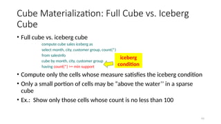 63
Cube Materialization: Full Cube vs. Iceberg
Cube
• Full cube vs. iceberg cube
compute cube sales iceberg as
select month, city, customer group, count(*)
from salesInfo
cube by month, city, customer group
having count(*) >= min support
• Compute only the cells whose measure satisfies the iceberg condition
• Only a small portion of cells may be “above the water’’ in a sparse
cube
• Ex.: Show only those cells whose count is no less than 100
iceberg
condition
 