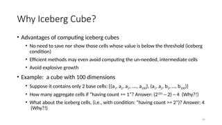 64
Why Iceberg Cube?
• Advantages of computing iceberg cubes
• No need to save nor show those cells whose value is below the threshold (iceberg
condition)
• Efficient methods may even avoid computing the un-needed, intermediate cells
• Avoid explosive growth
• Example: a cube with 100 dimensions
• Suppose it contains only 2 base cells: {(a1, a2, a3, …., a100), (a1, a2, b3, …, b100)}
• How many aggregate cells if “having count >= 1”? Answer: (2101
─ 2) ─ 4 (Why?!)
• What about the iceberg cells, (i,e., with condition: “having count >= 2”)? Answer: 4
(Why?!)
 