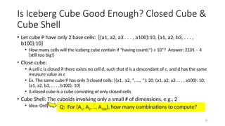 65
Is Iceberg Cube Good Enough? Closed Cube &
Cube Shell
• Let cube P have only 2 base cells: {(a1, a2, a3 . . . , a100):10, (a1, a2, b3, . . . ,
b100):10}
• How many cells will the iceberg cube contain if “having count(*) ≥ 10”? Answer: 2101 ─ 4
(still too big!)
• Close cube:
• A cell c is closed if there exists no cell d, such that d is a descendant of c, and d has the same
measure value as c
• Ex. The same cube P has only 3 closed cells: {(a1, a2, *, …, *): 20, (a1, a2, a3 . . . , a100): 10,
(a1, a2, b3, . . . , b100): 10}
• A closed cube is a cube consisting of only closed cells
• Cube Shell: The cuboids involving only a small # of dimensions, e.g., 2
• Idea: Only compute cube shells, other dimension combinations can be computed on the fly
Q: For (A1, A2, … A100), how many combinations to compute?
 