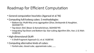 66
Roadmap for Efficient Computation
• General computation heuristics (Agarwal et al.’96)
• Computing full/iceberg cubes: 3 methodologies
• Bottom-Up: Multi-Way array aggregation (Zhao, Deshpande & Naughton,
SIGMOD’97)
• Top-down: BUC (Beyer & Ramarkrishnan, SIGMOD’99)
• Integrating Top-Down and Bottom-Up: Star-cubing algorithm (Xin, Han, Li & Wah:
VLDB’03)
• High-dimensional OLAP:
• A Shell-Fragment Approach (Li, et al. VLDB’04)
• Computing alternative kinds of cubes:
• Partial cube, closed cube, approximate cube, ……
 
