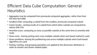 67
Efficient Data Cube Computation: General
Heuristics
• Aggregates may be computed from previously computed aggregates, rather than from
the base fact table
• Smallest-child: computing a cuboid from the smallest, previously computed cuboid
• Cache-results: caching results of a cuboid from which other cuboids are computed to
reduce disk I/Os
• Amortize-scans: computing as many as possible cuboids at the same time to amortize disk
reads
• Share-sorts: sharing sorting costs cross multiple cuboids when sort-based method is used
• Share-partitions: sharing the partitioning cost across multiple cuboids when hash-based
algorithms are used
• Sorting, hashing, and grouping operations are applied to the dimension attributes in
order to reorder and cluster related tuples
 