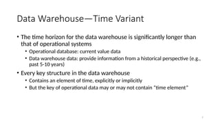 7
Data Warehouse—Time Variant
• The time horizon for the data warehouse is significantly longer than
that of operational systems
• Operational database: current value data
• Data warehouse data: provide information from a historical perspective (e.g.,
past 5-10 years)
• Every key structure in the data warehouse
• Contains an element of time, explicitly or implicitly
• But the key of operational data may or may not contain “time element”
 