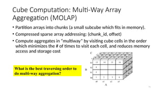 71
Cube Computation: Multi-Way Array
Aggregation (MOLAP)
• Partition arrays into chunks (a small subcube which fits in memory).
• Compressed sparse array addressing: (chunk_id, offset)
• Compute aggregates in “multiway” by visiting cube cells in the order
which minimizes the # of times to visit each cell, and reduces memory
access and storage cost
What is the best traversing order to
do multi-way aggregation?
A
B
29 30 31 32
1 2 3 4
5
9
13 14 15 16
64
63
62
61
48
47
46
45
a1
a0
c3
c2
c1
c 0
b3
b2
b1
b0
a2 a3
C
B
44
28
56
40
24
52
36
20
60
 