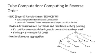 74
Cube Computation: Computing in Reverse
Order
• BUC (Beyer & Ramakrishnan, SIGMOD’99)
• BUC: acronym of Bottom-Up (cube) Computation
• (Note: It is “top-down” in our view since we put Apex cuboid on the top!)
• Divides dimensions into partitions and facilitates iceberg pruning
• If a partition does not satisfy min_sup, its descendants can be pruned
• If minsup = 1 Þ compute full CUBE!
• No simultaneous aggregation
1 a ll
2 A 1 0 B 1 4 C
7 A C 1 1 B C
4 A B C 6 A B D 8 A C D 1 2 B C D
9 A D 1 3 B D 1 5 C D
1 6 D
5 A B C D
3 A B
 
