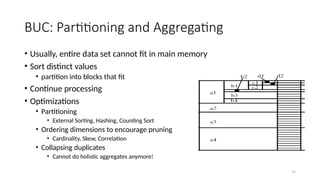 75
BUC: Partitioning and Aggregating
• Usually, entire data set cannot fit in main memory
• Sort distinct values
• partition into blocks that fit
• Continue processing
• Optimizations
• Partitioning
• External Sorting, Hashing, Counting Sort
• Ordering dimensions to encourage pruning
• Cardinality, Skew, Correlation
• Collapsing duplicates
• Cannot do holistic aggregates anymore!
 
