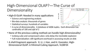 76
• High-D OLAP: Needed in many applications
• Science and engineering analysis
• Bio-data analysis: thousands of genes
• Statistical surveys: hundreds of variables
• A curse of dimensionality: A database of 600k tuples. Each dimension has
cardinality of 100 and zipf of 2
• None of the previous cubing method can handle high dimensionality!
• Iceberg cube and compressed cubes: only delay the inevitable explosion
• Full materialization: still significant overhead in accessing results on disk
• A shell-fragment approach: X. Li, J. Han, and H. Gonzalez, High-
Dimensional OLAP: A Minimal Cubing Approach, VLDB'04
High-Dimensional OLAP?—The Curse of
Dimensionality
 