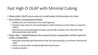 77
Fast High-D OLAP with Minimal Cubing
• Observation: OLAP occurs only on a small subset of dimensions at a time
• Semi-Online Computational Model
• Partition the set of dimensions into shell fragments
• Compute data cubes for each shell fragment while retaining inverted indices or value-list
indices
• Given the pre-computed fragment cubes, dynamically compute cube cells of the high-
dimensional data cube online
• Major idea: Tradeoff between the amount of pre-computation and the speed of
online computation
• Reducing computing high-dimensional cube into precomputing a set of lower dimensional
cubes
• Online re-construction of original high-dimensional space
• Lossless reduction
 
