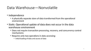 8
Data Warehouse—Nonvolatile
• Independence
• A physically separate store of data transformed from the operational
environment
• Static: Operational update of data does not occur in the data
warehouse environment
• Does not require transaction processing, recovery, and concurrency control
mechanisms
• Requires only two operations in data accessing:
• initial loading of data and access of data
 