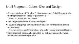 81
Shell Fragment Cubes: Size and Design
• Given a database of T tuples, D dimensions, and F shell fragment size,
the fragment cubes’ space requirement is
• For F < 5, the growth is sub-linear
• Shell fragments do not have to be disjoint
• Fragment groupings can be arbitrary to allow for maximum online
performance
• Known common combinations (e.g.,<city, state>) should be grouped together
• Shell fragment sizes can be adjusted for optimal balance between
offline and online computation
 