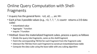 83
Online Query Computation with Shell-
Fragments
• A query has the general form: <a1, a2, …, an: M>
• Each ai has 3 possible values (e.g., <3, ?, ?, *, 1: count> returns a 2-D data
cube)
• Instantiated value
• Aggregate * function
• Inquire ? Function
• Method: Given the materialized fragment cubes, process a query as follows
• Divide the query into fragments, same as the shell-fragment
• Fetch the corresponding TID list for each fragment from the fragment cube
• Intersect the TID lists from each fragment to construct instantiated base table
• Compute the data cube using the base table with any cubing algorithm
 