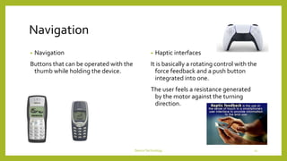 Navigation
• Navigation
Buttons that can be operated with the
thumb while holding the device.
• Haptic interfaces
It is basically a rotating control with the
force feedback and a push button
integrated into one.
The user feels a resistance generated
by the motor against the turning
direction.
DeviceTechnology 11
 