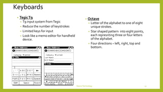 Keyboards
• TegicT9
• T9 input system fromTegic
• Reduce the number of keystrokes
• Limited keys for input
• Look like a memo editor for handheld
device.
• Octave
• Letter of the alphabet to one of eight
unique strokes.
• Star shaped pattern into eight points,
each represnting three or four letters
of the alphabet.
• Four directions – left, right, top and
bottom.
DeviceTechnology 13
 