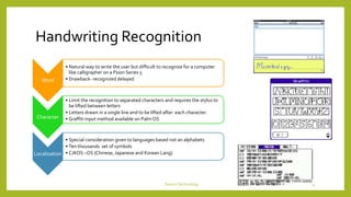 Handwriting Recognition
Word
• Natural way to write the user but difficult to recognize for a computer
like calligrapher on a Psion Series 5
• Drawback- recognized delayed
Character
• Limit the recognition to separated characters and requires the stylus to
be lifted between letters
• Letters drawn in a single line and to be lifted after each character.
• Graffiti input method available on Palm OS
Localization
• Special consideration given to languages based not an alphabets
• Ten thousands set of symbols
• CJKOS –OS (Chinese, Japanese and Korean Lang)
DeviceTechnology 14
 