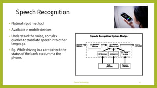 Speech Recognition
• Natural input method
• Available in mobile devices
• Understand the voice, complex
queries to translate speech into other
language.
• Eg.While driving in a car to check the
status of the bank account via the
phone.
DeviceTechnology 15
 