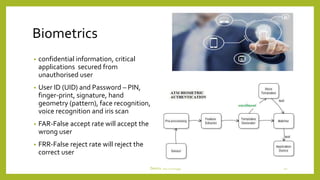 Biometrics
• confidential information, critical
applications secured from
unauthorised user
• User ID (UID) and Password – PIN,
finger-print, signature, hand
geometry (pattern), face recognition,
voice recognition and iris scan
• FAR-False accept rate will accept the
wrong user
• FRR-False reject rate will reject the
correct user
DeviceTechnology 16
 