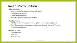 Java 2 Micro Edition
• Characteristics
• Small amount of available memory (128-512kb)
• Limited energy (Battery)
• Connected to a network
• Restricted graphical display capabilities
• Configurations
• CDC-Connected device configuration (phone screen to set top boxes)
• CLDC-Connected, Limited device configuration (mobile phones toTV sets, )
• SpecialVM called KVM
• Enhanced Java
• Embedded Java
• JavaCard
• RealTime Java
DeviceTechnology 29
 
