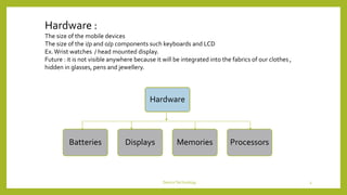 Hardware :
The size of the mobile devices
The size of the i/p and o/p components such keyboards and LCD
Ex.Wrist watches / head mounted display.
Future : it is not visible anywhere because it will be integrated into the fabrics of our clothes ,
hidden in glasses, pens and jewellery.
Hardware
Batteries Displays Memories Processors
DeviceTechnology 3
 