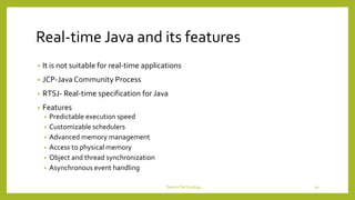 Real-time Java and its features
• It is not suitable for real-time applications
• JCP-Java Community Process
• RTSJ- Real-time specification for Java
• Features
• Predictable execution speed
• Customizable schedulers
• Advanced memory management
• Access to physical memory
• Object and thread synchronization
• Asynchronous event handling
DeviceTechnology 30
 