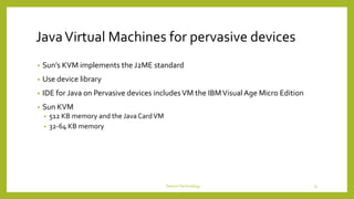JavaVirtual Machines for pervasive devices
• Sun’s KVM implements the J2ME standard
• Use device library
• IDE for Java on Pervasive devices includesVM the IBMVisual Age Micro Edition
• Sun KVM
• 512 KB memory and the JavaCardVM
• 32-64 KB memory
DeviceTechnology 31
 