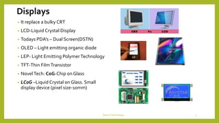 Displays
• It replace a bulky CRT
• LCD-Liquid Crystal Display
• Todays PDA’s – Dual Screen(DSTN)
• OLED – Light emitting organic diode
• LEP- Light Emitting PolymerTechnology
• TFT-Thin FilmTransistor
• NovelTech: CoG-Chip on Glass
• LCoG –Liquid Crystal on Glass. Small
display device (pixel size-10mm)
DeviceTechnology 5
 