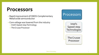 Processors
• Rapid improvement of CMOS-Complementary
Metal oxide semiconductor
• Core voltage was lowered from the industry
• Intel’s Speed-stepTechnology
• The Crusoe Processor
DeviceTechnology 7
Processors
Intel’s
Speed-step
Technologies
The Crusoe
Processor
 