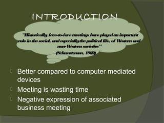 INTRODUCTION
“Historically face-to-face m
,
eetings have play an im
ed
portant
role in the social, and especiallythe political life, of W
estern and
non-W
estern societies”
(Schwartzm 1989)
an,





Better compared to computer mediated
devices
Meeting is wasting time
Negative expression of associated
business meeting

 
