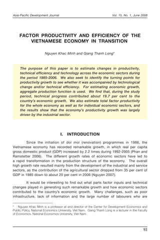 Asia-Pacific Development Journal Vol. 15, No. 1, June 2008 
93 
FACTOR PRODUCTIVITY AND EFFICIENCY OF THE 
VIETNAMESE ECONOMY IN TRANSITION 
Nguyen Khac Minh and Giang Thanh Long* 
The purpose of this paper is to estimate changes in productivity, 
technical efficiency and technology across the economic sectors during 
the period 1985-2006. We also seek to identify the turning points for 
productivity growth to see whether it was accompanied by technological 
change and/or technical efficiency. For estimating economic growth, 
aggregate production function is used. We find that, during the study 
period, technical progress contributed about 19.7 per cent to the 
country’s economic growth. We also estimate total factor productivity 
for the whole economy as well as for individual economic sectors, and 
the results show that the economy’s productivity growth was largely 
driven by the industrial sector. 
I. INTRODUCTION 
Since the initiation of doi moi (renovation) programmes in 1986, the 
Vietnamese economy has recorded remarkable growth, in which real per capita 
gross domestic product (GDP) increased by 2.2 times during 1992-2005 (Phan and 
Ramstetter 2006). The different growth rates of economic sectors have led to 
a rapid transformation in the production structure of the economy. The overall 
high growth rate resulted mainly from the development of the industrial and service 
sectors, as the contribution of the agricultural sector dropped from 35 per cent of 
GDP in 1985 down to about 20 per cent in 2006 (Nguyen 2007). 
It would be interesting to find out what parts factor inputs and technical 
changes played in generating such remarkable growth and how economic sectors 
contributed to the country’s economic growth. Many challenges, such as poor 
infrastructure, lack of information and the large number of labourers who are 
* Nguyen Khac Minh is a professor at and director of the Center for Development Economics and 
Public Policy, National Economics University, Viet Nam. Giang Thanh Long is a lecturer in the Faculty 
of Economics, National Economics University, Viet Nam. 
 