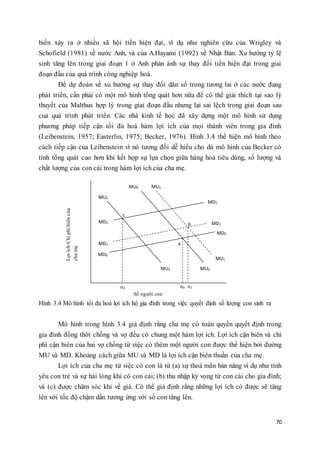 biến xảy ra ở nhiều xã hội tiền hiện đại, ví dụ như nghiên cứu của Wrigley và 
Schofield (1981) về nước Anh, và của A.Hayami (1992) về Nhật Bản. Xu hướng tỷ lệ 
sinh tăng lên trong giai đoạn 1 ở Anh phản ánh sự thay đổi tiền hiện đại trong giai 
đoạn đầu của quá trình công nghiệp hoá. 
Để dự đoán về xu hướng sự thay đổi dân số trong tương lai ở các nước đang 
phát triển, cần phải có một mô hình tổng quát hơn nữa để có thể giải thích tại sao lý 
thuyết của Malthus hợp lý trong giai đoạn đầu nhưng lại sai lệch trong giai đoạn sau 
cuả quá trình phát triển. Các nhà kinh tế học đã xây dựng một mô hình sử dụng 
phương pháp tiếp cận tối đa hoá hàm lợi ích của mọi thành viên trong gia đình 
(Leibenstein, 1957; Easterlin, 1975; Becker, 1976). Hình 3.4 thể hiện mô hình theo 
cách tiếp cận của Leibenstein vì nó tương đối dễ hiểu cho dù mô hình của Becker có 
tính tổng quát cao hơn khi kết hợp sự lựa chọn giữa hàng hoá tiêu dùng, số lượng và 
chất lượng của con cái trong hàm lợi ích của cha mẹ. 
70 
a 
b 
c 
n2 n0 n1 
MD0 
MD0 
Lợi ích/Chi phí biên của 
cha mẹ 
MU2 
MU2 
MU0 
MU1 
MU1 
MU0 
MD2 
MD2 
MD1 
MD1 
Số người con 
Hình 3.4 Mô hình tối đa hoá lợi ích hộ gia đình trong việc quyết định số lượng con sinh ra 
Mô hình trong hình 3.4 giả định rằng cha mẹ có toàn quyền quyết định trong 
gia đình đồng thời chồng và vợ đều có chung một hàm lợi ích. Lợi ích cận biên và chi 
phí cận biên của hai vợ chồng từ việc có thêm một người con được thể hiện bởi đường 
MU và MD. Khoảng cách giữa MU và MD là lợi ích cận biên thuần của cha mẹ. 
Lợi ích của cha mẹ từ việc có con là từ (a) sự thoả mãn bản năng ví dụ như tình 
yêu con trẻ và sự hài lòng khi có con cái; (b) thu nhập kỳ vọng từ con cái cho gia đình; 
và (c) được chăm sóc khi về già. Có thể giả định rằng những lợi ích có được sẽ tăng 
lên với tốc độ chậm dần tương ứng với số con tăng lên. 
 