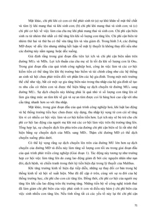 Mặt khác, chi phí khi có con có thể phát sinh từ (a) sự khó khăn về mặt thể chất 
và tâm lý khi mang thai và khi sinh con; (b) chi phí khi mang thai và sinh con; và (c) 
chi phí cơ hội về việc làm của cha mẹ khi phải mang thai và sinh con. Chi phí cận biên 
sinh ra từ nhóm thứ nhất có thể tăng lên khi số lượng con tăng lên. Chi phí cận biên từ 
nhóm thứ hai và thứ ba có thể vừa tăng lên và vừa giảm đi. Trong hình 3.4, các đường 
MD được vẽ dốc lên nhưng những kết luận về mặt lý thuyết là không thay đổi nếu như 
các đường này nằm ngang hoặc dốc xuống. 
Giả định rằng trong giai đoạn đầu tiên lợi ích và chi phí cận biên nằm trên 
đường MU0 và MD0. Lợi ích thuần của cha mẹ sẽ là tối đa khi số lượng con là On0. 
Trong giai đoạn đầu của quá trình công nghiệp hoá, công ăn việc làm và các cơ hội 
kiếm tiền có thể tăng lên khi thị trường bảo hiểm và tài chính cũng như các hệ thống 
an sinh xã hội chưa phát triển đối với phần lớn các hộ gia đình. Trong một môi trường 
thể chế như vậy, bất cứ một sự gia tăng biên nào trong thu nhập của hộ gia đình sẽ tạo 
ra nhu cầu có thêm con và được thể hiện bằng sự dịch chuyển từ đường MU0 sang 
đường MU1. Sự dịch chuyển này không phải là quá nhỏ vì số lượng con tăng lên sẽ 
làm gia tăng mức an tâm khi về già và sự an tâm được coi là hàng hoá cao cấp với nhu 
cầu tăng nhanh hơn so với thu nhập. 
Mặt khác, trong giai đoạn đầu của quá trình công nghiệp hoá, khi luật lao động 
và hệ thống trường tiểu học chưa được xây dựng, thu nhập kỳ vọng từ con cái sẽ tăng 
lên vì có nhiều cơ hội việc làm và cơ hội kiếm tiền hơn. Lợi ích này sẽ bù trừ cho chi 
phí cơ hội lao động của người mẹ khi mà các cơ hội làm việc trên thị trường tăng lên. 
Tổng hợp lại, sự chuyển dịch lên phía trên của đường chi phí cận biên sẽ là rất nhỏ thể 
hiện bằng sự chuyển dịch của MD0 sang MD1. Thậm chí đường MD có thể dịch 
chuyển xuống phía dưới. 
Có thể kỳ vọng rằng sự dịch chuyển lên trên của đường MU lớn hơn sự dịch 
chuyển của đường MD và điều này làm tăng số lượng con tối ưu trong giai đoạn đầu 
của quá trình phát triển công nghiệp (Giai đoạn 1). Tác động này tương tự như trường 
hợp cơ hội việc làm tăng lên do cung lao động giảm đi bởi các nguyên nhân như nạn 
đói, dịch bệnh, và chiến tranh trong thời kỳ tiền hiện đại trong lý thuyết của Malthus. 
Khi tăng trưởng kinh tế hiện đại tiếp diễn, những sự thay đổi cơ bản trong hệ 
thống kinh tế xã hội sẽ xuất hiện. Như đã đề cập ở trên, cùng với sự ra đời của hệ 
thống trường học, chi phí cho con cái tăng lên. Đồng thời, chi phí cơ hội của người mẹ 
tăng lên khi cầu lao động trên thị trường tăng. Những tiến bộ về công nghệ tránh thai 
đã làm giảm chi phí biên của việc phải sinh ít con và điều này hàm ý chi phí biên của 
việc sinh nhiều con tăng lên. Nếu tính tổng tất cả các yếu tố này lại thì chi phí cận 
71 
 