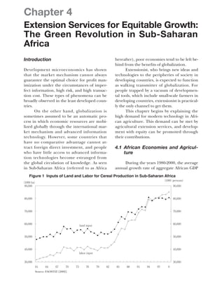 Chapter 4
Extension Services for Equitable Growth:
The Green Revolution in Sub-Saharan
Africa
Introduction
Development microeconomics has shown
that the market mechanism cannot always
guarantee the optimal choice for profit max-
imization under the circumstances of imper-
fect information, high risk, and high transac-
tion cost. These types of phenomena can be
broadly observed in the least developed coun-
tries.
On the other hand, globalization is
sometimes assumed to be an automatic pro-
cess in which economic resources are mobi-
lized globally through the international mar-
ket mechanism and advanced information
technology. However, some countries that
have no comparative advantage cannot at-
tract foreign direct investment, and people
who have little access to advanced informa-
tion technologies become estranged from
the global circulation of knowledge. As seen
in Sub-Saharan Africa (referred to as Africa
hereafter), poor economies tend to be left be-
hind from the benefits of globalization.
Extensionist, who brings new ideas and
technologies to the peripheries of society in
developing countries, is expected to function
as walking transmitter of globalization. For
people trapped by a vacuum of developmen-
tal tools, which include small-scale farmers in
developing countries, extensionist is practical-
ly the only channel to get them.
This chapter begins by explaining the
high demand for modern technology in Afri-
can agriculture. This demand can be met by
agricultural extension services, and develop-
ment with equity can be promoted through
their contributions.
4.1 African Economies and Agricul-
ture
During the years 1980-2000, the average
annual growth rate of aggregate African GDP
Figure 1 Inputs of Land and Labor for Cereal Production in Sub-Saharan Africa
(1000 persons)
(1000 ha)
90,000
80,000
70,000
60,000
50,000
40,000
30,000
90,000
80,000
70,000
60,000
50,000
40,000
30,000
61 64 67 70 73 76 79 82 85 88 91 94 97 0
land input
labor input
Source: FAOSTAT [2002].
 