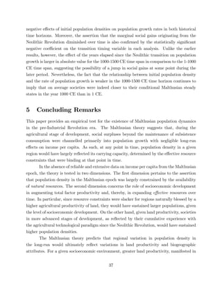 4.3 Long-Run Population Dynamics 
Table 4 presents the results of regressions examining the Malthusian prediction of conditional 
convergence in the 1-1000 CE and 1000-1500 CE horizons. In particular, speci…cations 
spanning di¤erent subsets of the explanatory variables in equation (9) are estimated and 
the robustness of the regression results is veri…ed in subsamples eliminating the in‡uence of 
potential outliers. 
Columns 1 and 4 establish conditional convergence in population across countries 
during the 1-1000 CE and 1000-1500 CE time horizons respectively, employing data from 
the full sample of countries available for each period. Speci…cally, a statistically signi…cant 
negative e¤ect of initial population density on the rate of population growth is revealed 
for each of the historical time spans examined. The estimated OLS coe¢ cients indicate 
that, conditional on land productivity and the timing of the Neolithic transition, a 1 person 
increase per square km in the years 1 CE and 1000 CE is associated with a 7.9 percentage 
point and a 3.4 percentage point decrease in the average rate of population growth in the 
1-1000 CE and 1000-1500 CE time horizons respectively. Moreover, the …nding that the 
e¤ect of initial population density on the rate of population growth is smaller in absolute 
value for the latter period suggests that societies were indeed closer to their conditional 
Malthusian steady states in the year 1000 CE than in 1 CE. 
The result that societies were closer to their conditional Malthusian steady states 
by 1000 CE goes hand in hand with the assertion that steady states themselves began to 
gradually settle down as a result of diminishing social gains over time from the process of 
development initiated by the Neolithic Revolution. In accordance with this assertion, the 
number of years elapsed since the Neolithic transition not only has a signi…cant negative 
e¤ect on population growth in each time span, but its e¤ect is smaller in absolute value in 
the latter horizon. Speci…cally, a 1 year increase in time elapsed since the Neolithic transition 
is associated with a 0.43 percentage point lower rate of population growth in the 1-1000 CE 
time span and a 0.19 percentage point lower rate in the 1000-1500 CE time span, conditional 
of years elapsed since the Neolithic transition should be expected to exhibit some concavity. This prediction 
was tested using the following speci…cation: 
i + 3 lnXi + 0 
ln Pi = 0 + 1Ti + 2T2 
4i + 0 
5Di + i: 
Consistent with the aforementioned prediction, the OLS regression for 1500 CE yields 1 = 0:630 [0:133] 
and 2 = 0:033 [0:011] with the standard errors (in brackets) indicating that both estimates are statistically 
signi…cant at the 1% level. Moreover, in line with the prediction that a concave relationship should not 
necessarily be observed in an earlier period, the regression for 1 CE yields 1 = 0:755 [0:172] and 2 = 0:020 
[0:013] with the standard errors indicating that the …rst-order (linear) e¤ect is statistically signi…cant at the 
1% level whereas the second-order (quadratic) e¤ect is insigni…cant. 
32 
 