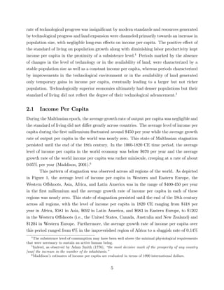 rate of technological progress was insigni…cant by modern standards and resources generated 
by technological progress and land expansion were channeled primarily towards an increase in 
population size, with negligible long-run e¤ects on income per capita. The positive e¤ect of 
the standard of living on population growth along with diminishing labor productivity kept 
income per capita in the proximity of a subsistence level.4 Periods marked by the absence 
of changes in the level of technology or in the availability of land, were characterized by a 
stable population size as well as a constant income per capita, whereas periods characterized 
by improvements in the technological environment or in the availability of land generated 
only temporary gains in income per capita, eventually leading to a larger but not richer 
population. Technologically superior economies ultimately had denser populations but their 
standard of living did not re‡ect the degree of their technological advancement.5 
2.1 Income Per Capita 
During theMalthusian epoch, the average growth rate of output per capita was negligible and 
the standard of living did not di¤er greatly across countries. The average level of income per 
capita during the …rst millennium ‡uctuated around $450 per year while the average growth 
rate of output per capita in the world was nearly zero. This state of Malthusian stagnation 
persisted until the end of the 18th century. In the 1000-1820 CE time period, the average 
level of income per capita in the world economy was below $670 per year and the average 
growth rate of the world income per capita was rather miniscule, creeping at a rate of about 
0.05% per year (Maddison, 2001).6 
This pattern of stagnation was observed across all regions of the world. As depicted 
in Figure 1, the average level of income per capita in Western and Eastern Europe, the 
Western O¤shoots, Asia, Africa, and Latin America was in the range of $400-450 per year 
in the …rst millennium and the average growth rate of income per capita in each of these 
regions was nearly zero. This state of stagnation persisted until the end of the 18th century 
across all regions, with the level of income per capita in 1820 CE ranging from $418 per 
year in Africa, $581 in Asia, $692 in Latin America, and $683 in Eastern Europe, to $1202 
in the Western O¤shoots (i.e., the United States, Canada, Australia and New Zealand) and 
$1204 in Western Europe. Furthermore, the average growth rate of income per capita over 
this period ranged from 0% in the impoverished region of Africa to a sluggish rate of 0.14% 
4The subsistence level of consumption may have been well above the minimal physiological requirements 
that were necessary to sustain an active human being. 
5Indeed, as observed by Adam Smith (1776), “the most decisive mark of the prosperity of any country 
[was] the increase in the number of its inhabitants.” 
6Maddison’s estimates of income per capita are evaluated in terms of 1990 international dollars. 
5 
 