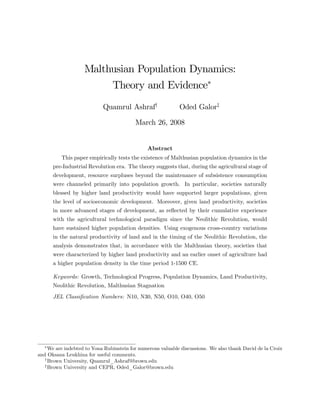 Malthusian Population Dynamics: 
Theory and Evidence 
Quamrul Ashrafy Oded Galorz 
March 26, 2008 
Abstract 
This paper empirically tests the existence of Malthusian population dynamics in the 
pre-Industrial Revolution era. The theory suggests that, during the agricultural stage of 
development, resource surpluses beyond the maintenance of subsistence consumption 
were channeled primarily into population growth. In particular, societies naturally 
blessed by higher land productivity would have supported larger populations, given 
the level of socioeconomic development. Moreover, given land productivity, societies 
in more advanced stages of development, as re‡ected by their cumulative experience 
with the agricultural technological paradigm since the Neolithic Revolution, would 
have sustained higher population densities. Using exogenous cross-country variations 
in the natural productivity of land and in the timing of the Neolithic Revolution, the 
analysis demonstrates that, in accordance with the Malthusian theory, societies that 
were characterized by higher land productivity and an earlier onset of agriculture had 
a higher population density in the time period 1-1500 CE. 
Keywords: Growth, Technological Progress, Population Dynamics, Land Productivity, 
Neolithic Revolution, Malthusian Stagnation 
JEL Classi…cation Numbers: N10, N30, N50, O10, O40, O50 
We are indebted to Yona Rubinstein for numerous valuable discussions. We also thank David de la Croix 
and Oksana Leukhina for useful comments. 
yBrown University, Quamrul_Ashraf@brown.edu 
zBrown University and CEPR, Oded_Galor@brown.edu 
 
