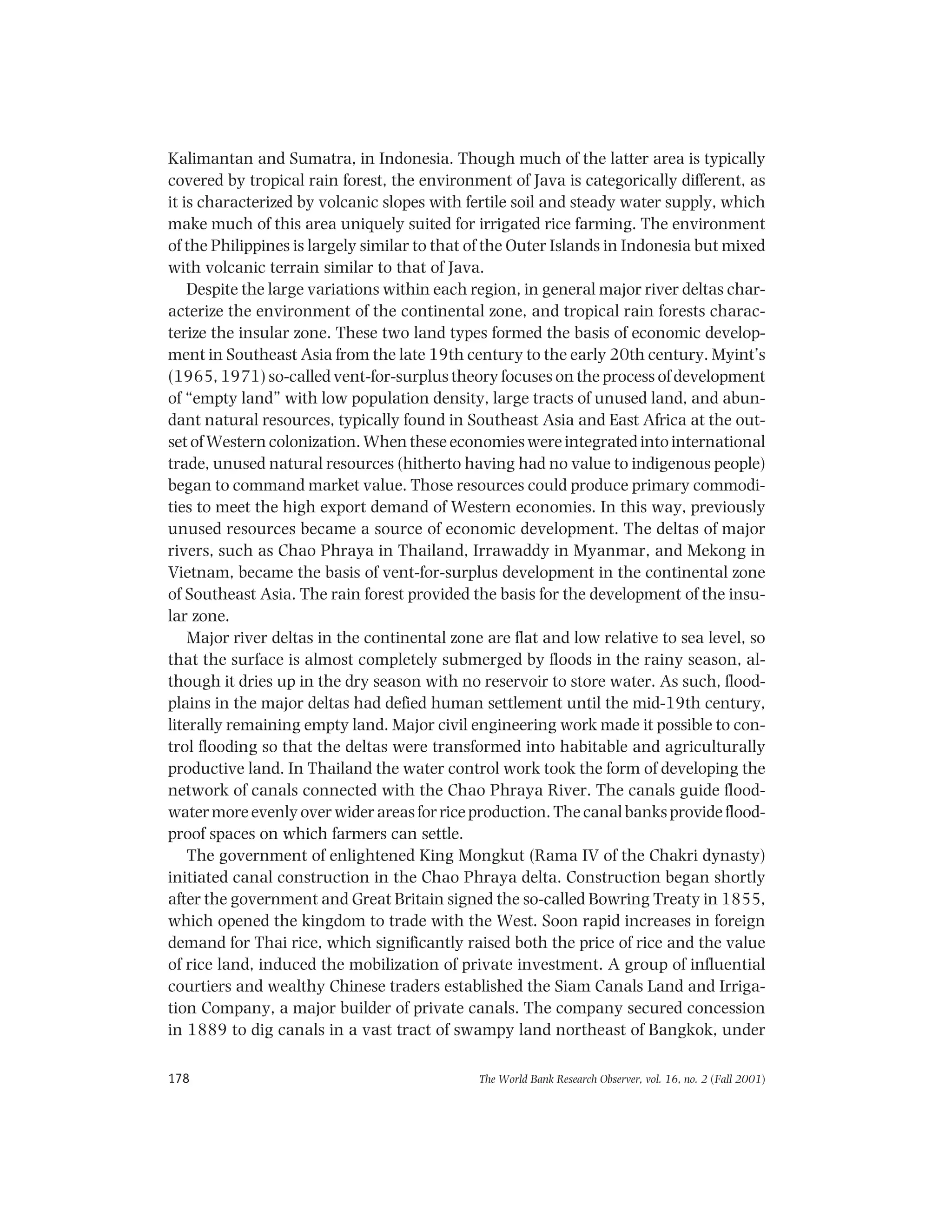The World Bank Research Observer, vol. 16, no. 2 (Fall 2001)178
Kalimantan and Sumatra, in Indonesia. Though much of the latter area is typically
covered by tropical rain forest, the environment of Java is categorically different, as
it is characterized by volcanic slopes with fertile soil and steady water supply, which
make much of this area uniquely suited for irrigated rice farming. The environment
of the Philippines is largely similar to that of the Outer Islands in Indonesia but mixed
with volcanic terrain similar to that of Java.
Despite the large variations within each region, in general major river deltas char-
acterize the environment of the continental zone, and tropical rain forests charac-
terize the insular zone. These two land types formed the basis of economic develop-
ment in Southeast Asia from the late 19th century to the early 20th century. Myint’s
(1965, 1971) so-called vent-for-surplus theory focuses on the process of development
of “empty land” with low population density, large tracts of unused land, and abun-
dant natural resources, typically found in Southeast Asia and East Africa at the out-
set of Western colonization. When these economies were integrated into international
trade, unused natural resources (hitherto having had no value to indigenous people)
began to command market value. Those resources could produce primary commodi-
ties to meet the high export demand of Western economies. In this way, previously
unused resources became a source of economic development. The deltas of major
rivers, such as Chao Phraya in Thailand, Irrawaddy in Myanmar, and Mekong in
Vietnam, became the basis of vent-for-surplus development in the continental zone
of Southeast Asia. The rain forest provided the basis for the development of the insu-
lar zone.
Major river deltas in the continental zone are flat and low relative to sea level, so
that the surface is almost completely submerged by floods in the rainy season, al-
though it dries up in the dry season with no reservoir to store water. As such, flood-
plains in the major deltas had defied human settlement until the mid-19th century,
literally remaining empty land. Major civil engineering work made it possible to con-
trol flooding so that the deltas were transformed into habitable and agriculturally
productive land. In Thailand the water control work took the form of developing the
network of canals connected with the Chao Phraya River. The canals guide flood-
watermoreevenlyoverwiderareasforriceproduction.Thecanalbanksprovideflood-
proof spaces on which farmers can settle.
The government of enlightened King Mongkut (Rama IV of the Chakri dynasty)
initiated canal construction in the Chao Phraya delta. Construction began shortly
after the government and Great Britain signed the so-called Bowring Treaty in 1855,
which opened the kingdom to trade with the West. Soon rapid increases in foreign
demand for Thai rice, which significantly raised both the price of rice and the value
of rice land, induced the mobilization of private investment. A group of influential
courtiers and wealthy Chinese traders established the Siam Canals Land and Irriga-
tion Company, a major builder of private canals. The company secured concession
in 1889 to dig canals in a vast tract of swampy land northeast of Bangkok, under
 
