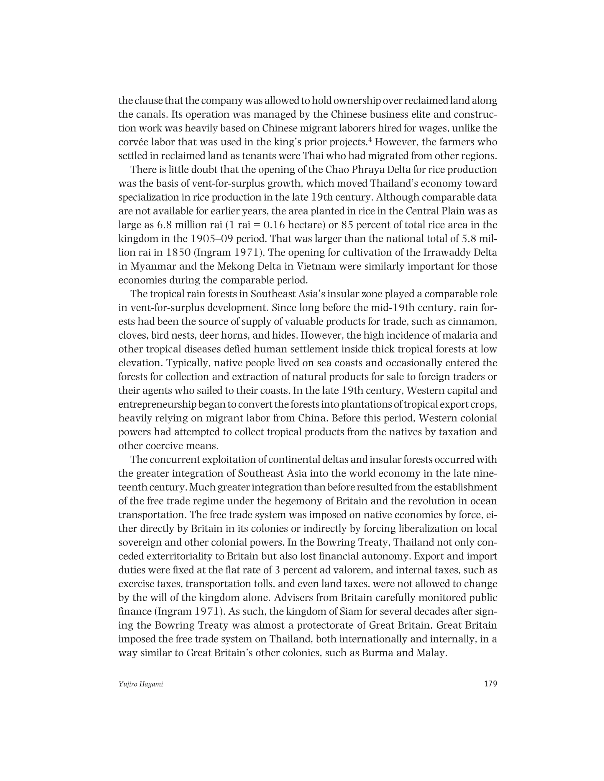 Yujiro Hayami 179
the clause that the company was allowed to hold ownership over reclaimed land along
the canals. Its operation was managed by the Chinese business elite and construc-
tion work was heavily based on Chinese migrant laborers hired for wages, unlike the
corvée labor that was used in the king’s prior projects.4 However, the farmers who
settled in reclaimed land as tenants were Thai who had migrated from other regions.
There is little doubt that the opening of the Chao Phraya Delta for rice production
was the basis of vent-for-surplus growth, which moved Thailand’s economy toward
specialization in rice production in the late 19th century. Although comparable data
are not available for earlier years, the area planted in rice in the Central Plain was as
large as 6.8 million rai (1 rai = 0.16 hectare) or 85 percent of total rice area in the
kingdom in the 1905–09 period. That was larger than the national total of 5.8 mil-
lion rai in 1850 (Ingram 1971). The opening for cultivation of the Irrawaddy Delta
in Myanmar and the Mekong Delta in Vietnam were similarly important for those
economies during the comparable period.
The tropical rain forests in Southeast Asia’s insular zone played a comparable role
in vent-for-surplus development. Since long before the mid-19th century, rain for-
ests had been the source of supply of valuable products for trade, such as cinnamon,
cloves, bird nests, deer horns, and hides. However, the high incidence of malaria and
other tropical diseases defied human settlement inside thick tropical forests at low
elevation. Typically, native people lived on sea coasts and occasionally entered the
forests for collection and extraction of natural products for sale to foreign traders or
their agents who sailed to their coasts. In the late 19th century, Western capital and
entrepreneurship began to convert the forests into plantations of tropical export crops,
heavily relying on migrant labor from China. Before this period, Western colonial
powers had attempted to collect tropical products from the natives by taxation and
other coercive means.
The concurrent exploitation of continental deltas and insular forests occurred with
the greater integration of Southeast Asia into the world economy in the late nine-
teenth century. Much greater integration than before resulted from the establishment
of the free trade regime under the hegemony of Britain and the revolution in ocean
transportation. The free trade system was imposed on native economies by force, ei-
ther directly by Britain in its colonies or indirectly by forcing liberalization on local
sovereign and other colonial powers. In the Bowring Treaty, Thailand not only con-
ceded exterritoriality to Britain but also lost financial autonomy. Export and import
duties were fixed at the flat rate of 3 percent ad valorem, and internal taxes, such as
exercise taxes, transportation tolls, and even land taxes, were not allowed to change
by the will of the kingdom alone. Advisers from Britain carefully monitored public
finance (Ingram 1971). As such, the kingdom of Siam for several decades after sign-
ing the Bowring Treaty was almost a protectorate of Great Britain. Great Britain
imposed the free trade system on Thailand, both internationally and internally, in a
way similar to Great Britain’s other colonies, such as Burma and Malay.
 