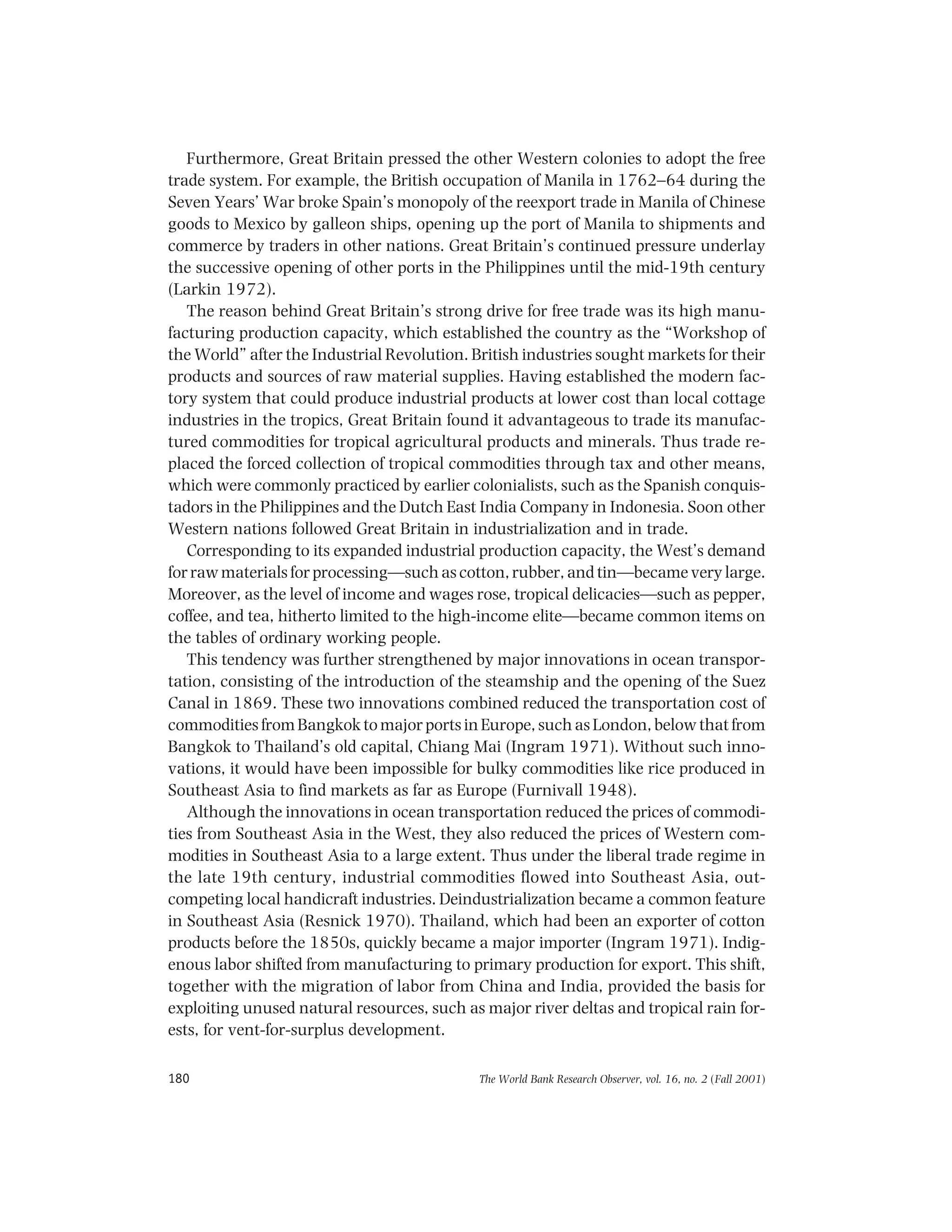 The World Bank Research Observer, vol. 16, no. 2 (Fall 2001)180
Furthermore, Great Britain pressed the other Western colonies to adopt the free
trade system. For example, the British occupation of Manila in 1762–64 during the
Seven Years’ War broke Spain’s monopoly of the reexport trade in Manila of Chinese
goods to Mexico by galleon ships, opening up the port of Manila to shipments and
commerce by traders in other nations. Great Britain’s continued pressure underlay
the successive opening of other ports in the Philippines until the mid-19th century
(Larkin 1972).
The reason behind Great Britain’s strong drive for free trade was its high manu-
facturing production capacity, which established the country as the “Workshop of
the World” after the Industrial Revolution. British industries sought markets for their
products and sources of raw material supplies. Having established the modern fac-
tory system that could produce industrial products at lower cost than local cottage
industries in the tropics, Great Britain found it advantageous to trade its manufac-
tured commodities for tropical agricultural products and minerals. Thus trade re-
placed the forced collection of tropical commodities through tax and other means,
which were commonly practiced by earlier colonialists, such as the Spanish conquis-
tadors in the Philippines and the Dutch East India Company in Indonesia. Soon other
Western nations followed Great Britain in industrialization and in trade.
Corresponding to its expanded industrial production capacity, the West’s demand
for raw materials for processing—such as cotton, rubber, and tin—became very large.
Moreover, as the level of income and wages rose, tropical delicacies—such as pepper,
coffee, and tea, hitherto limited to the high-income elite—became common items on
the tables of ordinary working people.
This tendency was further strengthened by major innovations in ocean transpor-
tation, consisting of the introduction of the steamship and the opening of the Suez
Canal in 1869. These two innovations combined reduced the transportation cost of
commodities from Bangkok to major ports in Europe, such as London, below that from
Bangkok to Thailand’s old capital, Chiang Mai (Ingram 1971). Without such inno-
vations, it would have been impossible for bulky commodities like rice produced in
Southeast Asia to find markets as far as Europe (Furnivall 1948).
Although the innovations in ocean transportation reduced the prices of commodi-
ties from Southeast Asia in the West, they also reduced the prices of Western com-
modities in Southeast Asia to a large extent. Thus under the liberal trade regime in
the late 19th century, industrial commodities flowed into Southeast Asia, out-
competing local handicraft industries. Deindustrialization became a common feature
in Southeast Asia (Resnick 1970). Thailand, which had been an exporter of cotton
products before the 1850s, quickly became a major importer (Ingram 1971). Indig-
enous labor shifted from manufacturing to primary production for export. This shift,
together with the migration of labor from China and India, provided the basis for
exploiting unused natural resources, such as major river deltas and tropical rain for-
ests, for vent-for-surplus development.
 