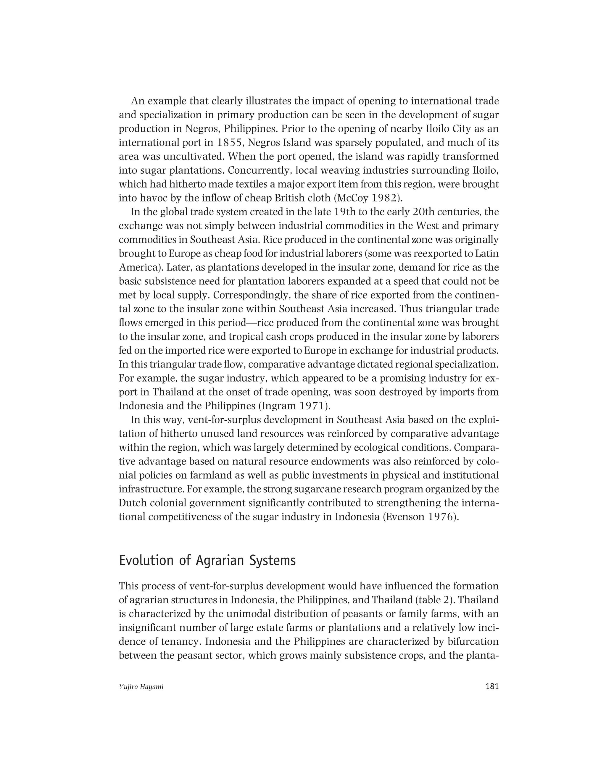 Yujiro Hayami 181
An example that clearly illustrates the impact of opening to international trade
and specialization in primary production can be seen in the development of sugar
production in Negros, Philippines. Prior to the opening of nearby Iloilo City as an
international port in 1855, Negros Island was sparsely populated, and much of its
area was uncultivated. When the port opened, the island was rapidly transformed
into sugar plantations. Concurrently, local weaving industries surrounding Iloilo,
which had hitherto made textiles a major export item from this region, were brought
into havoc by the inflow of cheap British cloth (McCoy 1982).
In the global trade system created in the late 19th to the early 20th centuries, the
exchange was not simply between industrial commodities in the West and primary
commodities in Southeast Asia. Rice produced in the continental zone was originally
brought to Europe as cheap food for industrial laborers (some was reexported to Latin
America). Later, as plantations developed in the insular zone, demand for rice as the
basic subsistence need for plantation laborers expanded at a speed that could not be
met by local supply. Correspondingly, the share of rice exported from the continen-
tal zone to the insular zone within Southeast Asia increased. Thus triangular trade
flows emerged in this period—rice produced from the continental zone was brought
to the insular zone, and tropical cash crops produced in the insular zone by laborers
fed on the imported rice were exported to Europe in exchange for industrial products.
In this triangular trade flow, comparative advantage dictated regional specialization.
For example, the sugar industry, which appeared to be a promising industry for ex-
port in Thailand at the onset of trade opening, was soon destroyed by imports from
Indonesia and the Philippines (Ingram 1971).
In this way, vent-for-surplus development in Southeast Asia based on the exploi-
tation of hitherto unused land resources was reinforced by comparative advantage
within the region, which was largely determined by ecological conditions. Compara-
tive advantage based on natural resource endowments was also reinforced by colo-
nial policies on farmland as well as public investments in physical and institutional
infrastructure. For example, the strong sugarcane research program organized by the
Dutch colonial government significantly contributed to strengthening the interna-
tional competitiveness of the sugar industry in Indonesia (Evenson 1976).
Evolution of Agrarian Systems
This process of vent-for-surplus development would have influenced the formation
of agrarian structures in Indonesia, the Philippines, and Thailand (table 2). Thailand
is characterized by the unimodal distribution of peasants or family farms, with an
insignificant number of large estate farms or plantations and a relatively low inci-
dence of tenancy. Indonesia and the Philippines are characterized by bifurcation
between the peasant sector, which grows mainly subsistence crops, and the planta-
 
