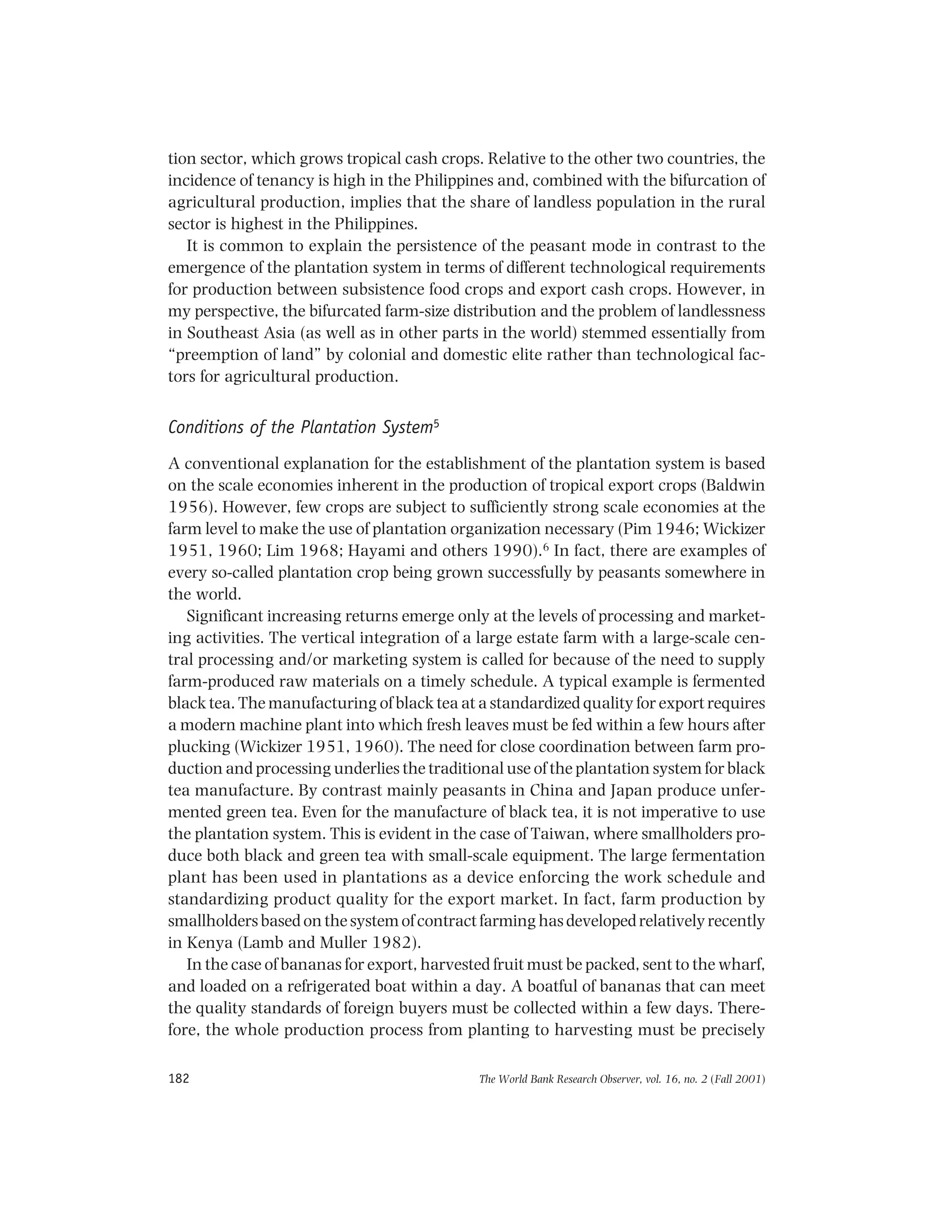 The World Bank Research Observer, vol. 16, no. 2 (Fall 2001)182
tion sector, which grows tropical cash crops. Relative to the other two countries, the
incidence of tenancy is high in the Philippines and, combined with the bifurcation of
agricultural production, implies that the share of landless population in the rural
sector is highest in the Philippines.
It is common to explain the persistence of the peasant mode in contrast to the
emergence of the plantation system in terms of different technological requirements
for production between subsistence food crops and export cash crops. However, in
my perspective, the bifurcated farm-size distribution and the problem of landlessness
in Southeast Asia (as well as in other parts in the world) stemmed essentially from
“preemption of land” by colonial and domestic elite rather than technological fac-
tors for agricultural production.
Conditions of the Plantation System5
A conventional explanation for the establishment of the plantation system is based
on the scale economies inherent in the production of tropical export crops (Baldwin
1956). However, few crops are subject to sufficiently strong scale economies at the
farm level to make the use of plantation organization necessary (Pim 1946; Wickizer
1951, 1960; Lim 1968; Hayami and others 1990).6 In fact, there are examples of
every so-called plantation crop being grown successfully by peasants somewhere in
the world.
Significant increasing returns emerge only at the levels of processing and market-
ing activities. The vertical integration of a large estate farm with a large-scale cen-
tral processing and/or marketing system is called for because of the need to supply
farm-produced raw materials on a timely schedule. A typical example is fermented
black tea. The manufacturing of black tea at a standardized quality for export requires
a modern machine plant into which fresh leaves must be fed within a few hours after
plucking (Wickizer 1951, 1960). The need for close coordination between farm pro-
duction and processing underlies the traditional use of the plantation system for black
tea manufacture. By contrast mainly peasants in China and Japan produce unfer-
mented green tea. Even for the manufacture of black tea, it is not imperative to use
the plantation system. This is evident in the case of Taiwan, where smallholders pro-
duce both black and green tea with small-scale equipment. The large fermentation
plant has been used in plantations as a device enforcing the work schedule and
standardizing product quality for the export market. In fact, farm production by
smallholdersbasedonthesystemofcontractfarminghasdevelopedrelativelyrecently
in Kenya (Lamb and Muller 1982).
In the case of bananas for export, harvested fruit must be packed, sent to the wharf,
and loaded on a refrigerated boat within a day. A boatful of bananas that can meet
the quality standards of foreign buyers must be collected within a few days. There-
fore, the whole production process from planting to harvesting must be precisely
 
