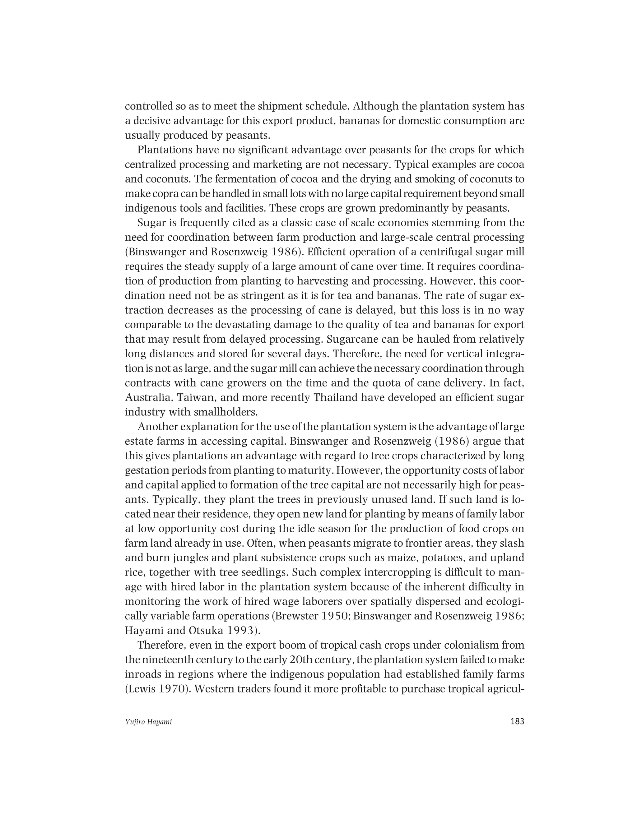 Yujiro Hayami 183
controlled so as to meet the shipment schedule. Although the plantation system has
a decisive advantage for this export product, bananas for domestic consumption are
usually produced by peasants.
Plantations have no significant advantage over peasants for the crops for which
centralized processing and marketing are not necessary. Typical examples are cocoa
and coconuts. The fermentation of cocoa and the drying and smoking of coconuts to
makecopracanbehandledinsmalllotswithnolargecapitalrequirementbeyondsmall
indigenous tools and facilities. These crops are grown predominantly by peasants.
Sugar is frequently cited as a classic case of scale economies stemming from the
need for coordination between farm production and large-scale central processing
(Binswanger and Rosenzweig 1986). Efficient operation of a centrifugal sugar mill
requires the steady supply of a large amount of cane over time. It requires coordina-
tion of production from planting to harvesting and processing. However, this coor-
dination need not be as stringent as it is for tea and bananas. The rate of sugar ex-
traction decreases as the processing of cane is delayed, but this loss is in no way
comparable to the devastating damage to the quality of tea and bananas for export
that may result from delayed processing. Sugarcane can be hauled from relatively
long distances and stored for several days. Therefore, the need for vertical integra-
tion is not as large, and the sugar mill can achieve the necessary coordination through
contracts with cane growers on the time and the quota of cane delivery. In fact,
Australia, Taiwan, and more recently Thailand have developed an efficient sugar
industry with smallholders.
Another explanation for the use of the plantation system is the advantage of large
estate farms in accessing capital. Binswanger and Rosenzweig (1986) argue that
this gives plantations an advantage with regard to tree crops characterized by long
gestation periods from planting to maturity. However, the opportunity costs of labor
and capital applied to formation of the tree capital are not necessarily high for peas-
ants. Typically, they plant the trees in previously unused land. If such land is lo-
cated near their residence, they open new land for planting by means of family labor
at low opportunity cost during the idle season for the production of food crops on
farm land already in use. Often, when peasants migrate to frontier areas, they slash
and burn jungles and plant subsistence crops such as maize, potatoes, and upland
rice, together with tree seedlings. Such complex intercropping is difficult to man-
age with hired labor in the plantation system because of the inherent difficulty in
monitoring the work of hired wage laborers over spatially dispersed and ecologi-
cally variable farm operations (Brewster 1950; Binswanger and Rosenzweig 1986;
Hayami and Otsuka 1993).
Therefore, even in the export boom of tropical cash crops under colonialism from
the nineteenth century to the early 20th century, the plantation system failed to make
inroads in regions where the indigenous population had established family farms
(Lewis 1970). Western traders found it more profitable to purchase tropical agricul-
 