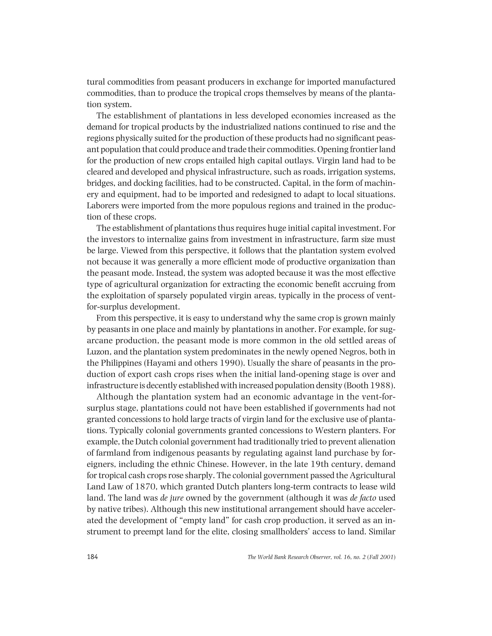 The World Bank Research Observer, vol. 16, no. 2 (Fall 2001)184
tural commodities from peasant producers in exchange for imported manufactured
commodities, than to produce the tropical crops themselves by means of the planta-
tion system.
The establishment of plantations in less developed economies increased as the
demand for tropical products by the industrialized nations continued to rise and the
regions physically suited for the production of these products had no significant peas-
ant population that could produce and trade their commodities. Opening frontier land
for the production of new crops entailed high capital outlays. Virgin land had to be
cleared and developed and physical infrastructure, such as roads, irrigation systems,
bridges, and docking facilities, had to be constructed. Capital, in the form of machin-
ery and equipment, had to be imported and redesigned to adapt to local situations.
Laborers were imported from the more populous regions and trained in the produc-
tion of these crops.
The establishment of plantations thus requires huge initial capital investment. For
the investors to internalize gains from investment in infrastructure, farm size must
be large. Viewed from this perspective, it follows that the plantation system evolved
not because it was generally a more efficient mode of productive organization than
the peasant mode. Instead, the system was adopted because it was the most effective
type of agricultural organization for extracting the economic benefit accruing from
the exploitation of sparsely populated virgin areas, typically in the process of vent-
for-surplus development.
From this perspective, it is easy to understand why the same crop is grown mainly
by peasants in one place and mainly by plantations in another. For example, for sug-
arcane production, the peasant mode is more common in the old settled areas of
Luzon, and the plantation system predominates in the newly opened Negros, both in
the Philippines (Hayami and others 1990). Usually the share of peasants in the pro-
duction of export cash crops rises when the initial land-opening stage is over and
infrastructure is decently established with increased population density (Booth 1988).
Although the plantation system had an economic advantage in the vent-for-
surplus stage, plantations could not have been established if governments had not
granted concessions to hold large tracts of virgin land for the exclusive use of planta-
tions. Typically colonial governments granted concessions to Western planters. For
example, the Dutch colonial government had traditionally tried to prevent alienation
of farmland from indigenous peasants by regulating against land purchase by for-
eigners, including the ethnic Chinese. However, in the late 19th century, demand
for tropical cash crops rose sharply. The colonial government passed the Agricultural
Land Law of 1870, which granted Dutch planters long-term contracts to lease wild
land. The land was de jure owned by the government (although it was de facto used
by native tribes). Although this new institutional arrangement should have acceler-
ated the development of “empty land” for cash crop production, it served as an in-
strument to preempt land for the elite, closing smallholders’ access to land. Similar
 