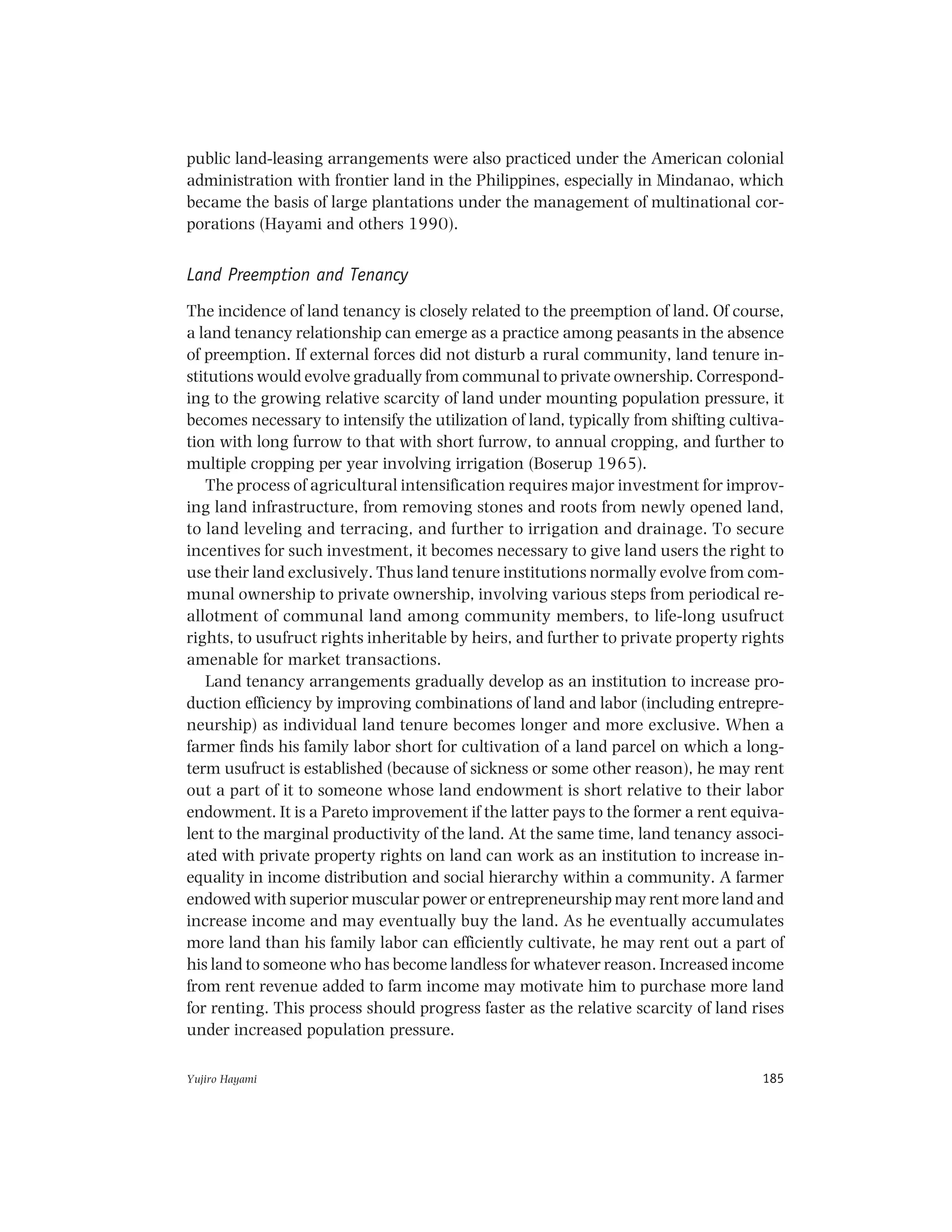 Yujiro Hayami 185
public land-leasing arrangements were also practiced under the American colonial
administration with frontier land in the Philippines, especially in Mindanao, which
became the basis of large plantations under the management of multinational cor-
porations (Hayami and others 1990).
Land Preemption and Tenancy
The incidence of land tenancy is closely related to the preemption of land. Of course,
a land tenancy relationship can emerge as a practice among peasants in the absence
of preemption. If external forces did not disturb a rural community, land tenure in-
stitutions would evolve gradually from communal to private ownership. Correspond-
ing to the growing relative scarcity of land under mounting population pressure, it
becomes necessary to intensify the utilization of land, typically from shifting cultiva-
tion with long furrow to that with short furrow, to annual cropping, and further to
multiple cropping per year involving irrigation (Boserup 1965).
The process of agricultural intensification requires major investment for improv-
ing land infrastructure, from removing stones and roots from newly opened land,
to land leveling and terracing, and further to irrigation and drainage. To secure
incentives for such investment, it becomes necessary to give land users the right to
use their land exclusively. Thus land tenure institutions normally evolve from com-
munal ownership to private ownership, involving various steps from periodical re-
allotment of communal land among community members, to life-long usufruct
rights, to usufruct rights inheritable by heirs, and further to private property rights
amenable for market transactions.
Land tenancy arrangements gradually develop as an institution to increase pro-
duction efficiency by improving combinations of land and labor (including entrepre-
neurship) as individual land tenure becomes longer and more exclusive. When a
farmer finds his family labor short for cultivation of a land parcel on which a long-
term usufruct is established (because of sickness or some other reason), he may rent
out a part of it to someone whose land endowment is short relative to their labor
endowment. It is a Pareto improvement if the latter pays to the former a rent equiva-
lent to the marginal productivity of the land. At the same time, land tenancy associ-
ated with private property rights on land can work as an institution to increase in-
equality in income distribution and social hierarchy within a community. A farmer
endowed with superior muscular power or entrepreneurship may rent more land and
increase income and may eventually buy the land. As he eventually accumulates
more land than his family labor can efficiently cultivate, he may rent out a part of
his land to someone who has become landless for whatever reason. Increased income
from rent revenue added to farm income may motivate him to purchase more land
for renting. This process should progress faster as the relative scarcity of land rises
under increased population pressure.
 