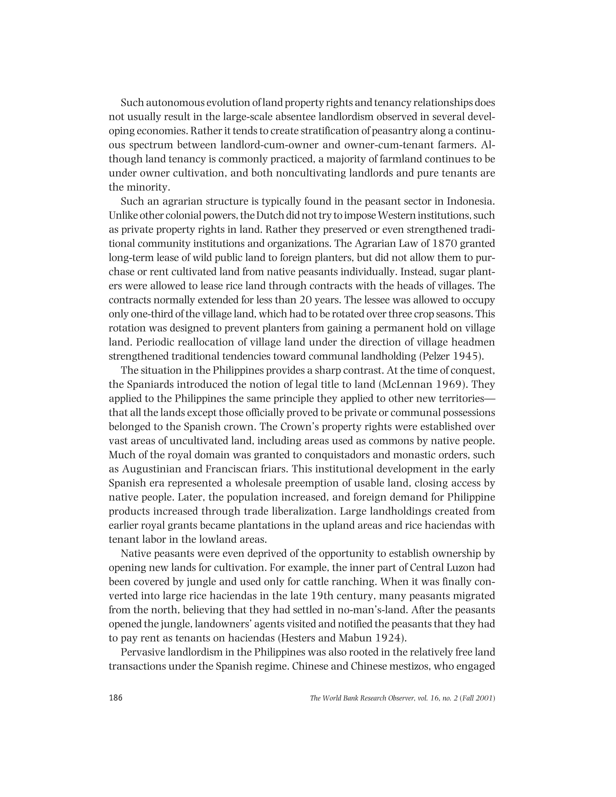 The World Bank Research Observer, vol. 16, no. 2 (Fall 2001)186
Such autonomous evolution of land property rights and tenancy relationships does
not usually result in the large-scale absentee landlordism observed in several devel-
oping economies. Rather it tends to create stratification of peasantry along a continu-
ous spectrum between landlord-cum-owner and owner-cum-tenant farmers. Al-
though land tenancy is commonly practiced, a majority of farmland continues to be
under owner cultivation, and both noncultivating landlords and pure tenants are
the minority.
Such an agrarian structure is typically found in the peasant sector in Indonesia.
Unlikeothercolonialpowers,theDutchdidnottrytoimposeWesterninstitutions,such
as private property rights in land. Rather they preserved or even strengthened tradi-
tional community institutions and organizations. The Agrarian Law of 1870 granted
long-term lease of wild public land to foreign planters, but did not allow them to pur-
chase or rent cultivated land from native peasants individually. Instead, sugar plant-
ers were allowed to lease rice land through contracts with the heads of villages. The
contracts normally extended for less than 20 years. The lessee was allowed to occupy
only one-third of the village land, which had to be rotated over three crop seasons. This
rotation was designed to prevent planters from gaining a permanent hold on village
land. Periodic reallocation of village land under the direction of village headmen
strengthened traditional tendencies toward communal landholding (Pelzer 1945).
The situation in the Philippines provides a sharp contrast. At the time of conquest,
the Spaniards introduced the notion of legal title to land (McLennan 1969). They
applied to the Philippines the same principle they applied to other new territories—
that all the lands except those officially proved to be private or communal possessions
belonged to the Spanish crown. The Crown’s property rights were established over
vast areas of uncultivated land, including areas used as commons by native people.
Much of the royal domain was granted to conquistadors and monastic orders, such
as Augustinian and Franciscan friars. This institutional development in the early
Spanish era represented a wholesale preemption of usable land, closing access by
native people. Later, the population increased, and foreign demand for Philippine
products increased through trade liberalization. Large landholdings created from
earlier royal grants became plantations in the upland areas and rice haciendas with
tenant labor in the lowland areas.
Native peasants were even deprived of the opportunity to establish ownership by
opening new lands for cultivation. For example, the inner part of Central Luzon had
been covered by jungle and used only for cattle ranching. When it was finally con-
verted into large rice haciendas in the late 19th century, many peasants migrated
from the north, believing that they had settled in no-man’s-land. After the peasants
opened the jungle, landowners’ agents visited and notified the peasants that they had
to pay rent as tenants on haciendas (Hesters and Mabun 1924).
Pervasive landlordism in the Philippines was also rooted in the relatively free land
transactions under the Spanish regime. Chinese and Chinese mestizos, who engaged
 