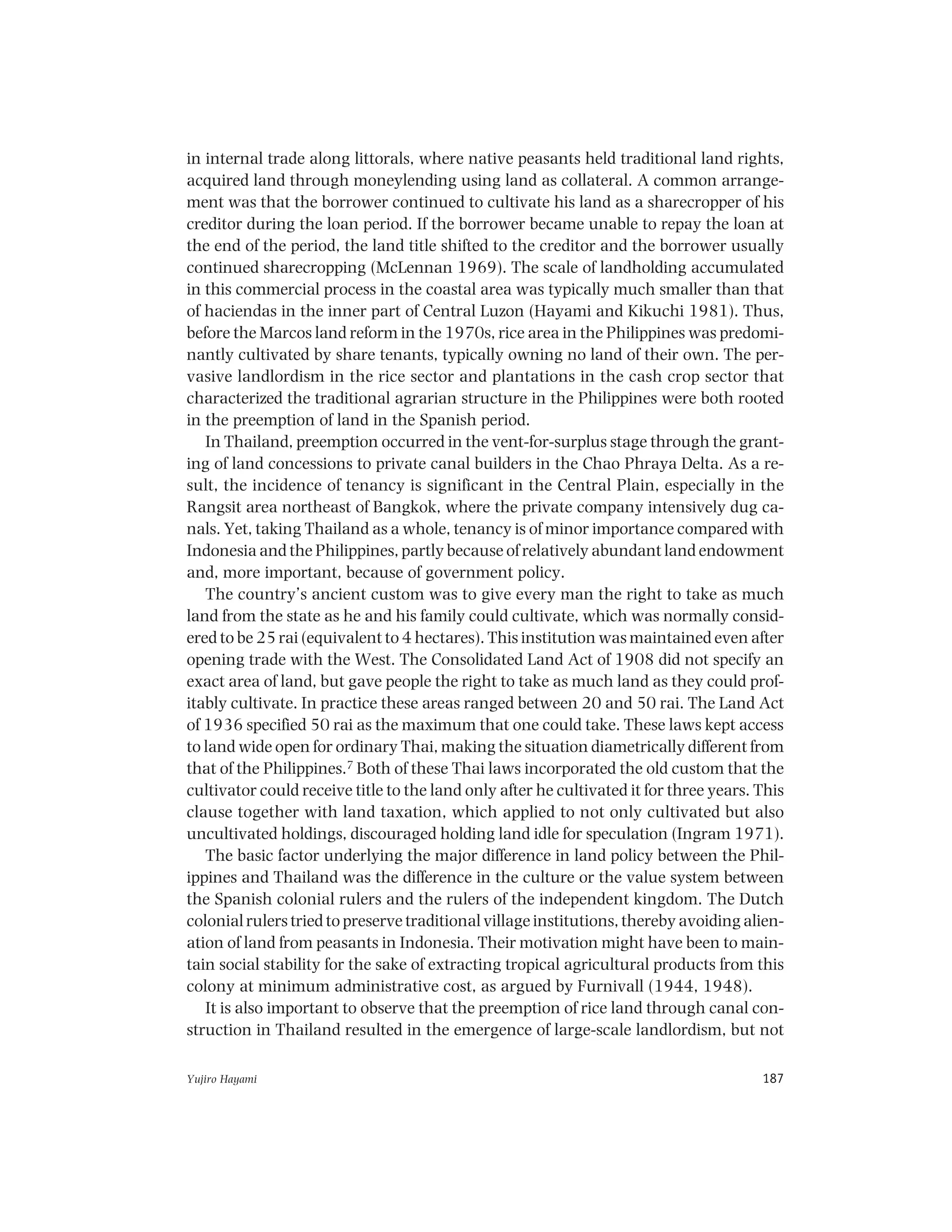 Yujiro Hayami 187
in internal trade along littorals, where native peasants held traditional land rights,
acquired land through moneylending using land as collateral. A common arrange-
ment was that the borrower continued to cultivate his land as a sharecropper of his
creditor during the loan period. If the borrower became unable to repay the loan at
the end of the period, the land title shifted to the creditor and the borrower usually
continued sharecropping (McLennan 1969). The scale of landholding accumulated
in this commercial process in the coastal area was typically much smaller than that
of haciendas in the inner part of Central Luzon (Hayami and Kikuchi 1981). Thus,
before the Marcos land reform in the 1970s, rice area in the Philippines was predomi-
nantly cultivated by share tenants, typically owning no land of their own. The per-
vasive landlordism in the rice sector and plantations in the cash crop sector that
characterized the traditional agrarian structure in the Philippines were both rooted
in the preemption of land in the Spanish period.
In Thailand, preemption occurred in the vent-for-surplus stage through the grant-
ing of land concessions to private canal builders in the Chao Phraya Delta. As a re-
sult, the incidence of tenancy is significant in the Central Plain, especially in the
Rangsit area northeast of Bangkok, where the private company intensively dug ca-
nals. Yet, taking Thailand as a whole, tenancy is of minor importance compared with
Indonesia and the Philippines, partly because of relatively abundant land endowment
and, more important, because of government policy.
The country’s ancient custom was to give every man the right to take as much
land from the state as he and his family could cultivate, which was normally consid-
ered to be 25 rai (equivalent to 4 hectares). This institution was maintained even after
opening trade with the West. The Consolidated Land Act of 1908 did not specify an
exact area of land, but gave people the right to take as much land as they could prof-
itably cultivate. In practice these areas ranged between 20 and 50 rai. The Land Act
of 1936 specified 50 rai as the maximum that one could take. These laws kept access
to land wide open for ordinary Thai, making the situation diametrically different from
that of the Philippines.7 Both of these Thai laws incorporated the old custom that the
cultivator could receive title to the land only after he cultivated it for three years. This
clause together with land taxation, which applied to not only cultivated but also
uncultivated holdings, discouraged holding land idle for speculation (Ingram 1971).
The basic factor underlying the major difference in land policy between the Phil-
ippines and Thailand was the difference in the culture or the value system between
the Spanish colonial rulers and the rulers of the independent kingdom. The Dutch
colonial rulers tried to preserve traditional village institutions, thereby avoiding alien-
ation of land from peasants in Indonesia. Their motivation might have been to main-
tain social stability for the sake of extracting tropical agricultural products from this
colony at minimum administrative cost, as argued by Furnivall (1944, 1948).
It is also important to observe that the preemption of rice land through canal con-
struction in Thailand resulted in the emergence of large-scale landlordism, but not
 