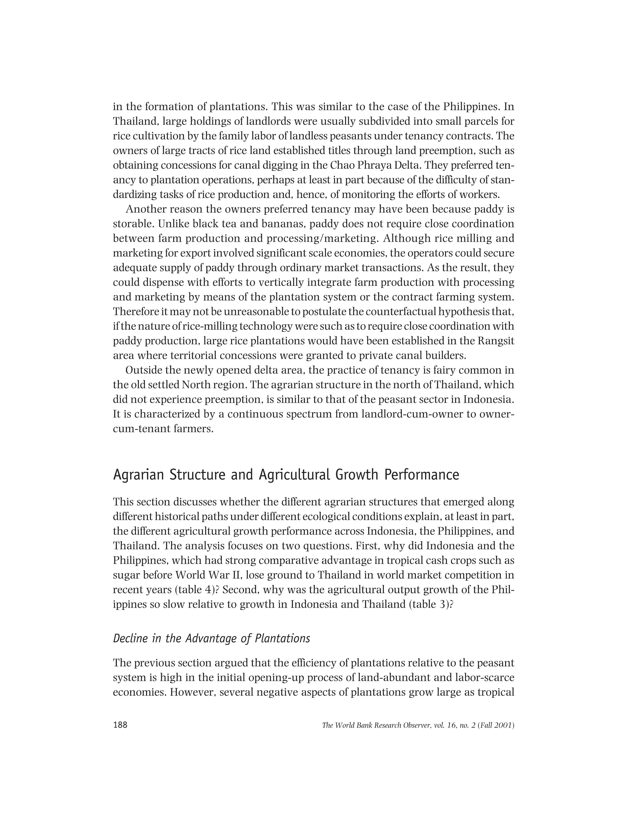 The World Bank Research Observer, vol. 16, no. 2 (Fall 2001)188
in the formation of plantations. This was similar to the case of the Philippines. In
Thailand, large holdings of landlords were usually subdivided into small parcels for
rice cultivation by the family labor of landless peasants under tenancy contracts. The
owners of large tracts of rice land established titles through land preemption, such as
obtaining concessions for canal digging in the Chao Phraya Delta. They preferred ten-
ancy to plantation operations, perhaps at least in part because of the difficulty of stan-
dardizing tasks of rice production and, hence, of monitoring the efforts of workers.
Another reason the owners preferred tenancy may have been because paddy is
storable. Unlike black tea and bananas, paddy does not require close coordination
between farm production and processing/marketing. Although rice milling and
marketing for export involved significant scale economies, the operators could secure
adequate supply of paddy through ordinary market transactions. As the result, they
could dispense with efforts to vertically integrate farm production with processing
and marketing by means of the plantation system or the contract farming system.
Therefore it may not be unreasonable to postulate the counterfactual hypothesis that,
if the nature of rice-milling technology were such as to require close coordination with
paddy production, large rice plantations would have been established in the Rangsit
area where territorial concessions were granted to private canal builders.
Outside the newly opened delta area, the practice of tenancy is fairy common in
the old settled North region. The agrarian structure in the north of Thailand, which
did not experience preemption, is similar to that of the peasant sector in Indonesia.
It is characterized by a continuous spectrum from landlord-cum-owner to owner-
cum-tenant farmers.
Agrarian Structure and Agricultural Growth Performance
This section discusses whether the different agrarian structures that emerged along
different historical paths under different ecological conditions explain, at least in part,
the different agricultural growth performance across Indonesia, the Philippines, and
Thailand. The analysis focuses on two questions. First, why did Indonesia and the
Philippines, which had strong comparative advantage in tropical cash crops such as
sugar before World War II, lose ground to Thailand in world market competition in
recent years (table 4)? Second, why was the agricultural output growth of the Phil-
ippines so slow relative to growth in Indonesia and Thailand (table 3)?
Decline in the Advantage of Plantations
The previous section argued that the efficiency of plantations relative to the peasant
system is high in the initial opening-up process of land-abundant and labor-scarce
economies. However, several negative aspects of plantations grow large as tropical
 