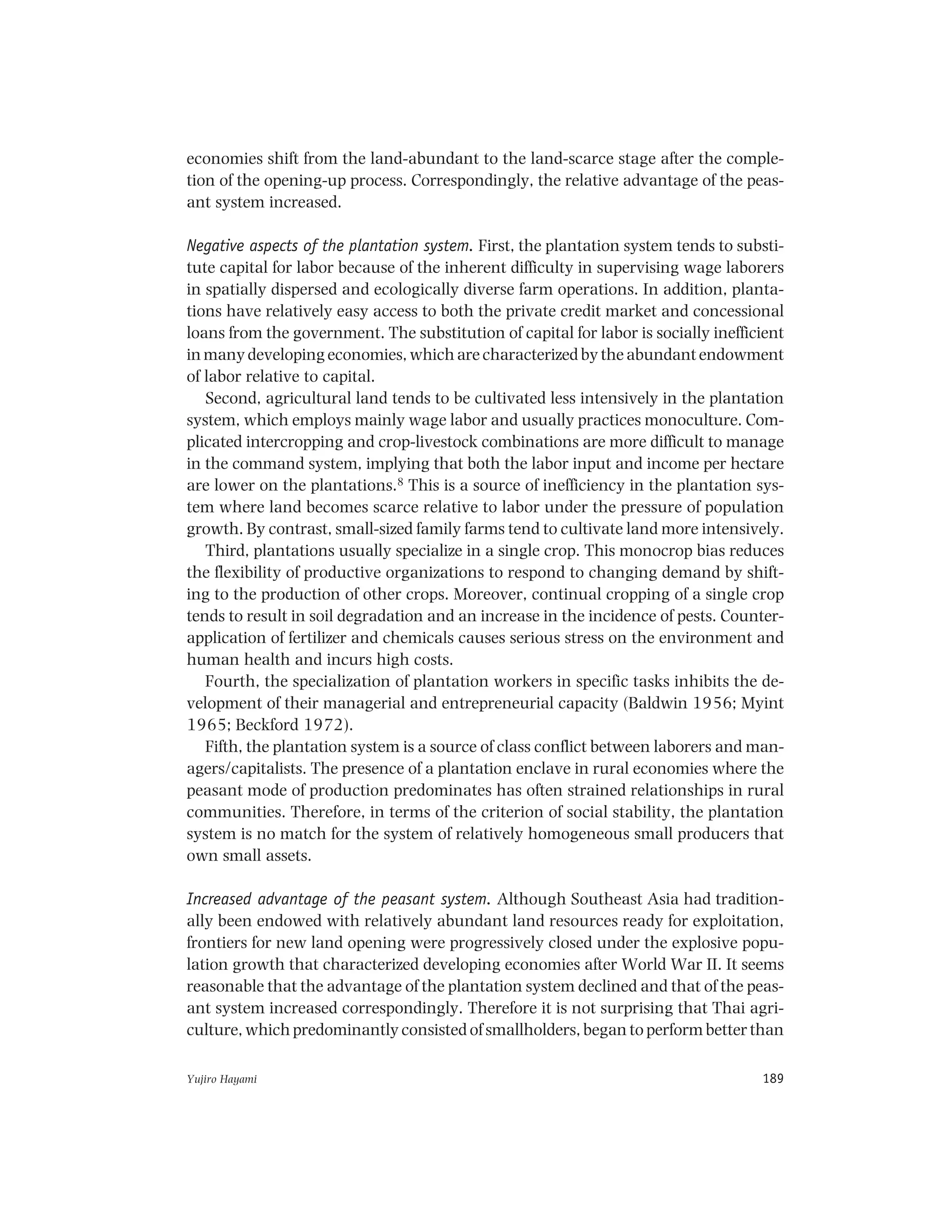 Yujiro Hayami 189
economies shift from the land-abundant to the land-scarce stage after the comple-
tion of the opening-up process. Correspondingly, the relative advantage of the peas-
ant system increased.
Negative aspects of the plantation system. First, the plantation system tends to substi-
tute capital for labor because of the inherent difficulty in supervising wage laborers
in spatially dispersed and ecologically diverse farm operations. In addition, planta-
tions have relatively easy access to both the private credit market and concessional
loans from the government. The substitution of capital for labor is socially inefficient
in many developing economies, which are characterized by the abundant endowment
of labor relative to capital.
Second, agricultural land tends to be cultivated less intensively in the plantation
system, which employs mainly wage labor and usually practices monoculture. Com-
plicated intercropping and crop-livestock combinations are more difficult to manage
in the command system, implying that both the labor input and income per hectare
are lower on the plantations.8 This is a source of inefficiency in the plantation sys-
tem where land becomes scarce relative to labor under the pressure of population
growth. By contrast, small-sized family farms tend to cultivate land more intensively.
Third, plantations usually specialize in a single crop. This monocrop bias reduces
the flexibility of productive organizations to respond to changing demand by shift-
ing to the production of other crops. Moreover, continual cropping of a single crop
tends to result in soil degradation and an increase in the incidence of pests. Counter-
application of fertilizer and chemicals causes serious stress on the environment and
human health and incurs high costs.
Fourth, the specialization of plantation workers in specific tasks inhibits the de-
velopment of their managerial and entrepreneurial capacity (Baldwin 1956; Myint
1965; Beckford 1972).
Fifth, the plantation system is a source of class conflict between laborers and man-
agers/capitalists. The presence of a plantation enclave in rural economies where the
peasant mode of production predominates has often strained relationships in rural
communities. Therefore, in terms of the criterion of social stability, the plantation
system is no match for the system of relatively homogeneous small producers that
own small assets.
Increased advantage of the peasant system. Although Southeast Asia had tradition-
ally been endowed with relatively abundant land resources ready for exploitation,
frontiers for new land opening were progressively closed under the explosive popu-
lation growth that characterized developing economies after World War II. It seems
reasonable that the advantage of the plantation system declined and that of the peas-
ant system increased correspondingly. Therefore it is not surprising that Thai agri-
culture, which predominantly consisted of smallholders, began to perform better than
 