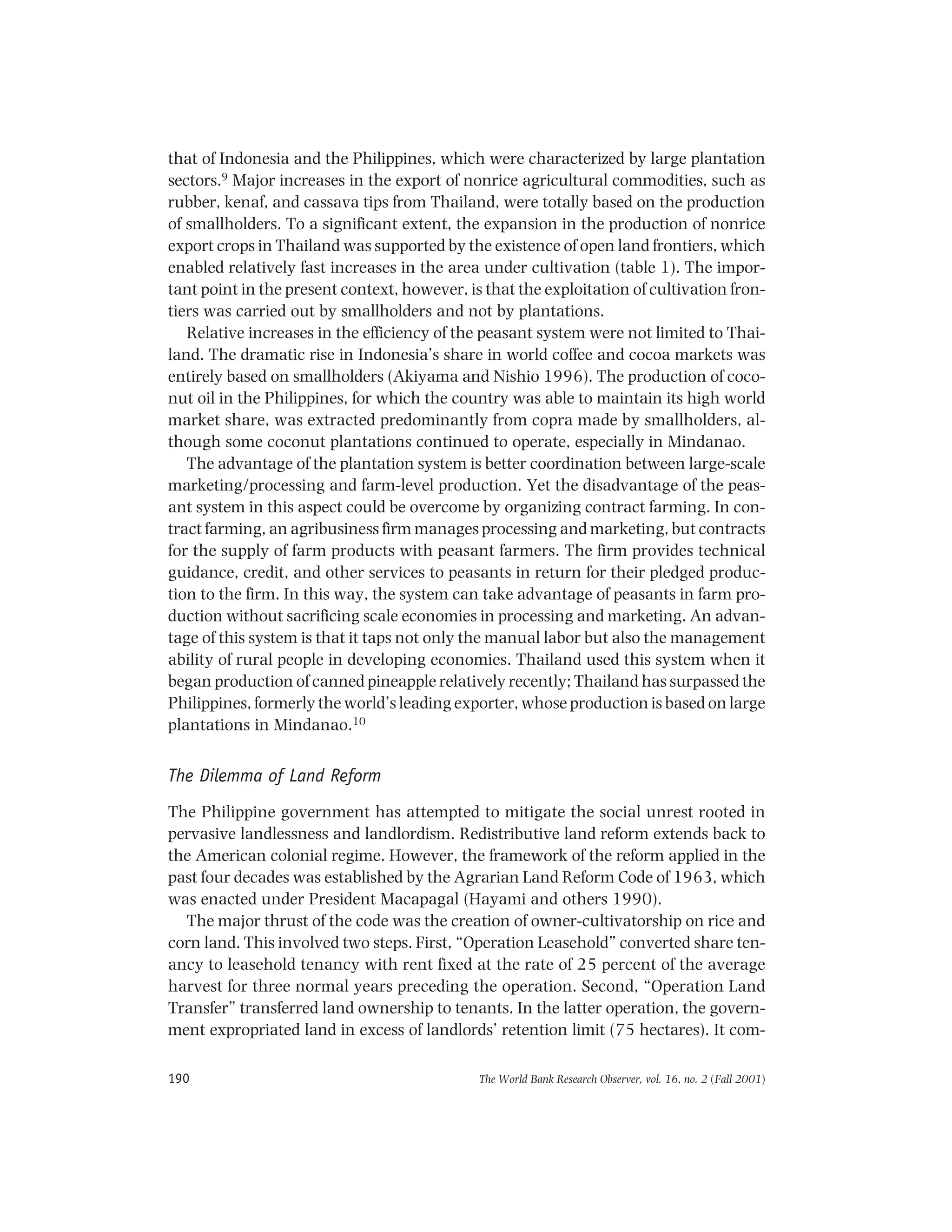 The World Bank Research Observer, vol. 16, no. 2 (Fall 2001)190
that of Indonesia and the Philippines, which were characterized by large plantation
sectors.9 Major increases in the export of nonrice agricultural commodities, such as
rubber, kenaf, and cassava tips from Thailand, were totally based on the production
of smallholders. To a significant extent, the expansion in the production of nonrice
export crops in Thailand was supported by the existence of open land frontiers, which
enabled relatively fast increases in the area under cultivation (table 1). The impor-
tant point in the present context, however, is that the exploitation of cultivation fron-
tiers was carried out by smallholders and not by plantations.
Relative increases in the efficiency of the peasant system were not limited to Thai-
land. The dramatic rise in Indonesia’s share in world coffee and cocoa markets was
entirely based on smallholders (Akiyama and Nishio 1996). The production of coco-
nut oil in the Philippines, for which the country was able to maintain its high world
market share, was extracted predominantly from copra made by smallholders, al-
though some coconut plantations continued to operate, especially in Mindanao.
The advantage of the plantation system is better coordination between large-scale
marketing/processing and farm-level production. Yet the disadvantage of the peas-
ant system in this aspect could be overcome by organizing contract farming. In con-
tract farming, an agribusiness firm manages processing and marketing, but contracts
for the supply of farm products with peasant farmers. The firm provides technical
guidance, credit, and other services to peasants in return for their pledged produc-
tion to the firm. In this way, the system can take advantage of peasants in farm pro-
duction without sacrificing scale economies in processing and marketing. An advan-
tage of this system is that it taps not only the manual labor but also the management
ability of rural people in developing economies. Thailand used this system when it
began production of canned pineapple relatively recently; Thailand has surpassed the
Philippines, formerly the world’s leading exporter, whose production is based on large
plantations in Mindanao.10
The Dilemma of Land Reform
The Philippine government has attempted to mitigate the social unrest rooted in
pervasive landlessness and landlordism. Redistributive land reform extends back to
the American colonial regime. However, the framework of the reform applied in the
past four decades was established by the Agrarian Land Reform Code of 1963, which
was enacted under President Macapagal (Hayami and others 1990).
The major thrust of the code was the creation of owner-cultivatorship on rice and
corn land. This involved two steps. First, “Operation Leasehold” converted share ten-
ancy to leasehold tenancy with rent fixed at the rate of 25 percent of the average
harvest for three normal years preceding the operation. Second, “Operation Land
Transfer” transferred land ownership to tenants. In the latter operation, the govern-
ment expropriated land in excess of landlords’ retention limit (75 hectares). It com-
 