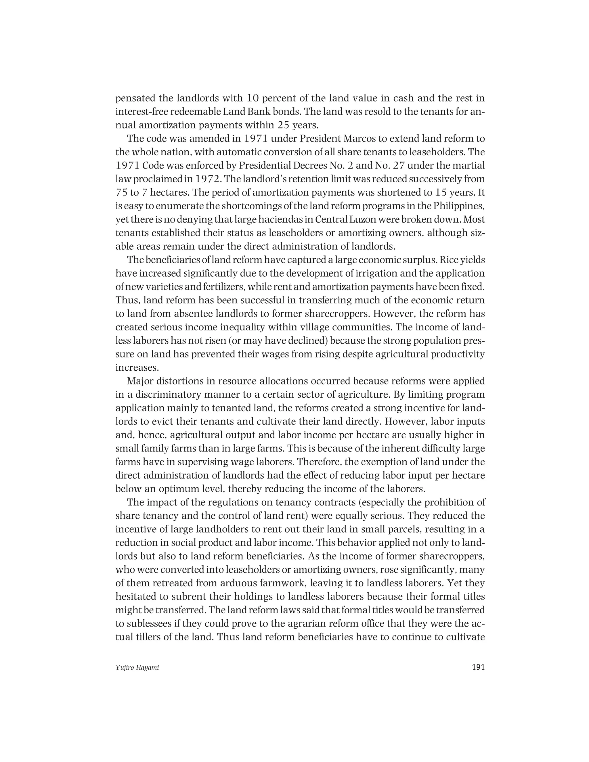 Yujiro Hayami 191
pensated the landlords with 10 percent of the land value in cash and the rest in
interest-free redeemable Land Bank bonds. The land was resold to the tenants for an-
nual amortization payments within 25 years.
The code was amended in 1971 under President Marcos to extend land reform to
the whole nation, with automatic conversion of all share tenants to leaseholders. The
1971 Code was enforced by Presidential Decrees No. 2 and No. 27 under the martial
law proclaimed in 1972. The landlord’s retention limit was reduced successively from
75 to 7 hectares. The period of amortization payments was shortened to 15 years. It
is easy to enumerate the shortcomings of the land reform programs in the Philippines,
yet there is no denying that large haciendas in Central Luzon were broken down. Most
tenants established their status as leaseholders or amortizing owners, although siz-
able areas remain under the direct administration of landlords.
The beneficiaries of land reform have captured a large economic surplus. Rice yields
have increased significantly due to the development of irrigation and the application
of new varieties and fertilizers, while rent and amortization payments have been fixed.
Thus, land reform has been successful in transferring much of the economic return
to land from absentee landlords to former sharecroppers. However, the reform has
created serious income inequality within village communities. The income of land-
less laborers has not risen (or may have declined) because the strong population pres-
sure on land has prevented their wages from rising despite agricultural productivity
increases.
Major distortions in resource allocations occurred because reforms were applied
in a discriminatory manner to a certain sector of agriculture. By limiting program
application mainly to tenanted land, the reforms created a strong incentive for land-
lords to evict their tenants and cultivate their land directly. However, labor inputs
and, hence, agricultural output and labor income per hectare are usually higher in
small family farms than in large farms. This is because of the inherent difficulty large
farms have in supervising wage laborers. Therefore, the exemption of land under the
direct administration of landlords had the effect of reducing labor input per hectare
below an optimum level, thereby reducing the income of the laborers.
The impact of the regulations on tenancy contracts (especially the prohibition of
share tenancy and the control of land rent) were equally serious. They reduced the
incentive of large landholders to rent out their land in small parcels, resulting in a
reduction in social product and labor income. This behavior applied not only to land-
lords but also to land reform beneficiaries. As the income of former sharecroppers,
who were converted into leaseholders or amortizing owners, rose significantly, many
of them retreated from arduous farmwork, leaving it to landless laborers. Yet they
hesitated to subrent their holdings to landless laborers because their formal titles
might be transferred. The land reform laws said that formal titles would be transferred
to sublessees if they could prove to the agrarian reform office that they were the ac-
tual tillers of the land. Thus land reform beneficiaries have to continue to cultivate
 