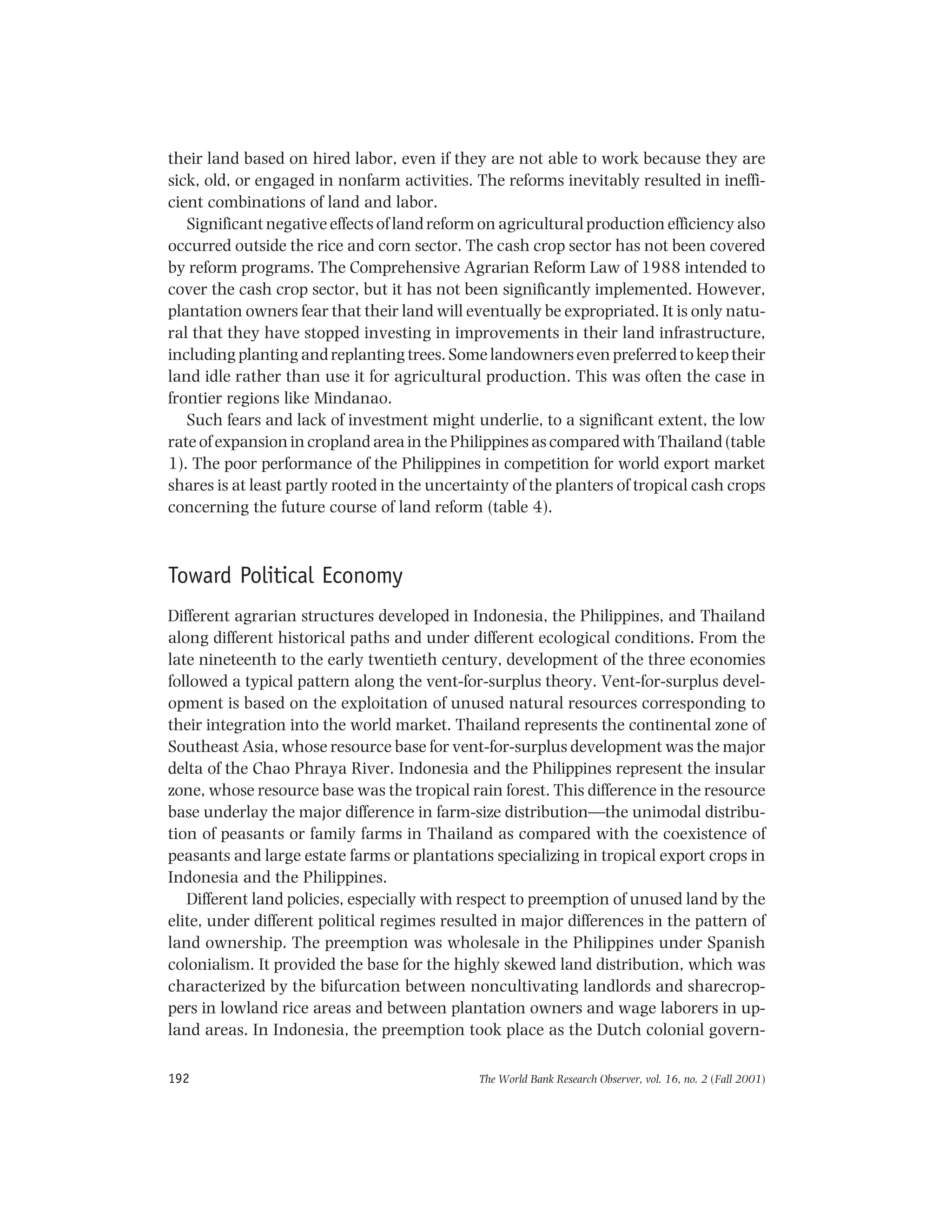 The World Bank Research Observer, vol. 16, no. 2 (Fall 2001)192
their land based on hired labor, even if they are not able to work because they are
sick, old, or engaged in nonfarm activities. The reforms inevitably resulted in ineffi-
cient combinations of land and labor.
Significant negative effects of land reform on agricultural production efficiency also
occurred outside the rice and corn sector. The cash crop sector has not been covered
by reform programs. The Comprehensive Agrarian Reform Law of 1988 intended to
cover the cash crop sector, but it has not been significantly implemented. However,
plantation owners fear that their land will eventually be expropriated. It is only natu-
ral that they have stopped investing in improvements in their land infrastructure,
including planting and replanting trees. Some landowners even preferred to keep their
land idle rather than use it for agricultural production. This was often the case in
frontier regions like Mindanao.
Such fears and lack of investment might underlie, to a significant extent, the low
rate of expansion in cropland area in the Philippines as compared with Thailand (table
1). The poor performance of the Philippines in competition for world export market
shares is at least partly rooted in the uncertainty of the planters of tropical cash crops
concerning the future course of land reform (table 4).
Toward Political Economy
Different agrarian structures developed in Indonesia, the Philippines, and Thailand
along different historical paths and under different ecological conditions. From the
late nineteenth to the early twentieth century, development of the three economies
followed a typical pattern along the vent-for-surplus theory. Vent-for-surplus devel-
opment is based on the exploitation of unused natural resources corresponding to
their integration into the world market. Thailand represents the continental zone of
Southeast Asia, whose resource base for vent-for-surplus development was the major
delta of the Chao Phraya River. Indonesia and the Philippines represent the insular
zone, whose resource base was the tropical rain forest. This difference in the resource
base underlay the major difference in farm-size distribution—the unimodal distribu-
tion of peasants or family farms in Thailand as compared with the coexistence of
peasants and large estate farms or plantations specializing in tropical export crops in
Indonesia and the Philippines.
Different land policies, especially with respect to preemption of unused land by the
elite, under different political regimes resulted in major differences in the pattern of
land ownership. The preemption was wholesale in the Philippines under Spanish
colonialism. It provided the base for the highly skewed land distribution, which was
characterized by the bifurcation between noncultivating landlords and sharecrop-
pers in lowland rice areas and between plantation owners and wage laborers in up-
land areas. In Indonesia, the preemption took place as the Dutch colonial govern-
 